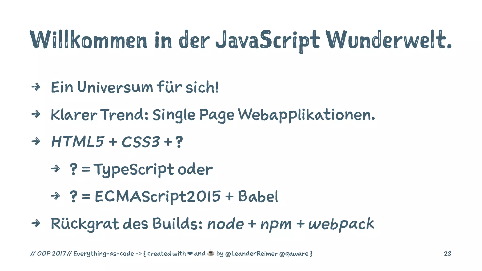 Willkommen in der JavaScript Wunderwelt.
4 Ein Universum für sich!
4 Klarer Trend: Single Page Webapplikationen.
4 HTML5 + CSS3 + ?
4 ? = TypeScript oder
4 ? = ECMAScript2015 + Babel
4 Rückgrat des Builds: node + npm + webpack
// OOP 2017 // Everything-as-code -> { created with ❤ and ☕ by @LeanderReimer @qaware } 28
 