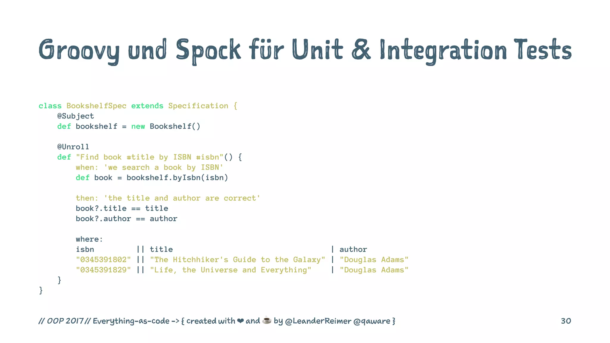 Groovy und Spock für Unit & Integration Tests
class BookshelfSpec extends Specification {
@Subject
def bookshelf = new Bookshelf()
@Unroll
def "Find book #title by ISBN #isbn"() {
when: 'we search a book by ISBN'
def book = bookshelf.byIsbn(isbn)
then: 'the title and author are correct'
book?.title == title
book?.author == author
where:
isbn || title | author
"0345391802" || "The Hitchhiker's Guide to the Galaxy" | "Douglas Adams"
"0345391829" || "Life, the Universe and Everything" | "Douglas Adams"
}
}
// OOP 2017 // Everything-as-code -> { created with ❤ and ☕ by @LeanderReimer @qaware } 30
 
