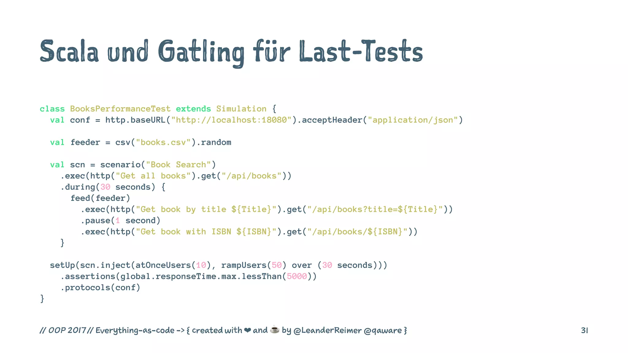Scala und Gatling für Last-Tests
class BooksPerformanceTest extends Simulation {
val conf = http.baseURL("http://localhost:18080").acceptHeader("application/json")
val feeder = csv("books.csv").random
val scn = scenario("Book Search")
.exec(http("Get all books").get("/api/books"))
.during(30 seconds) {
feed(feeder)
.exec(http("Get book by title ${Title}").get("/api/books?title=${Title}"))
.pause(1 second)
.exec(http("Get book with ISBN ${ISBN}").get("/api/books/${ISBN}"))
}
setUp(scn.inject(atOnceUsers(10), rampUsers(50) over (30 seconds)))
.assertions(global.responseTime.max.lessThan(5000))
.protocols(conf)
}
// OOP 2017 // Everything-as-code -> { created with ❤ and ☕ by @LeanderReimer @qaware } 31
 