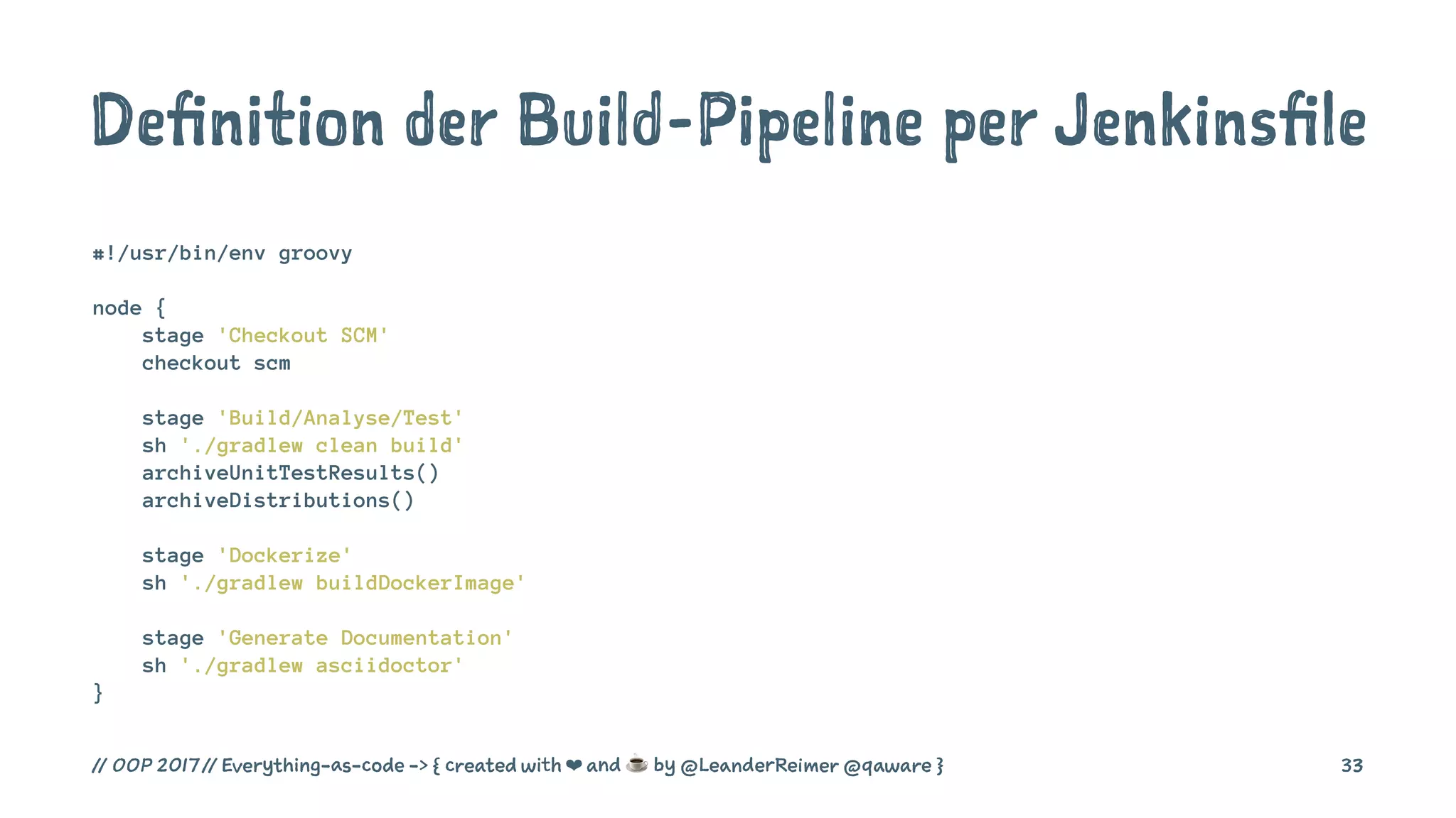 Definition der Build-Pipeline per Jenkinsfile
#!/usr/bin/env groovy
node {
stage 'Checkout SCM'
checkout scm
stage 'Build/Analyse/Test'
sh './gradlew clean build'
archiveUnitTestResults()
archiveDistributions()
stage 'Dockerize'
sh './gradlew buildDockerImage'
stage 'Generate Documentation'
sh './gradlew asciidoctor'
}
// OOP 2017 // Everything-as-code -> { created with ❤ and ☕ by @LeanderReimer @qaware } 33
 