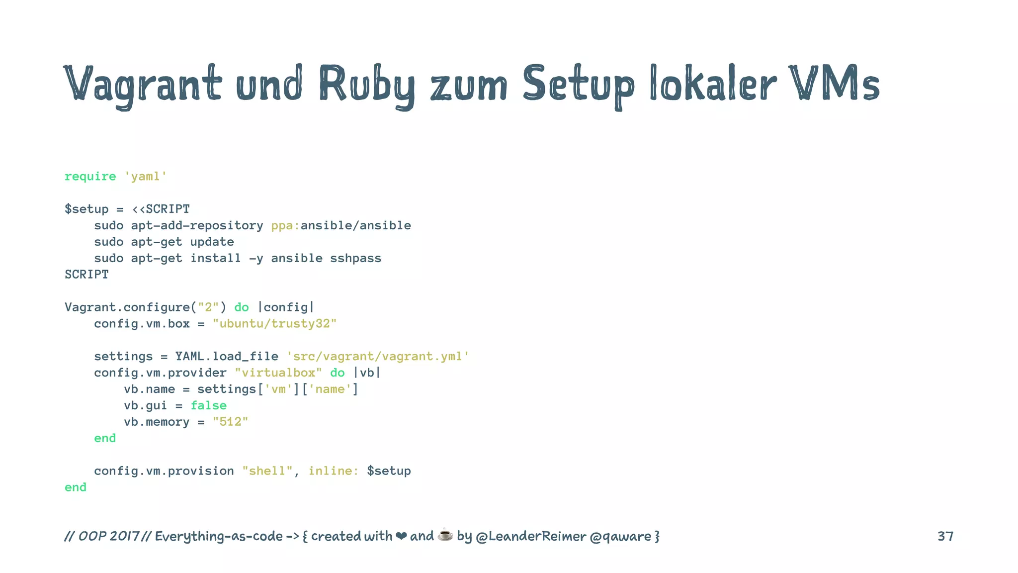 Vagrant und Ruby zum Setup lokaler VMs
require 'yaml'
$setup = <<SCRIPT
sudo apt-add-repository ppa:ansible/ansible
sudo apt-get update
sudo apt-get install -y ansible sshpass
SCRIPT
Vagrant.configure("2") do |config|
config.vm.box = "ubuntu/trusty32"
settings = YAML.load_file 'src/vagrant/vagrant.yml'
config.vm.provider "virtualbox" do |vb|
vb.name = settings['vm']['name']
vb.gui = false
vb.memory = "512"
end
config.vm.provision "shell", inline: $setup
end
// OOP 2017 // Everything-as-code -> { created with ❤ and ☕ by @LeanderReimer @qaware } 37
 
