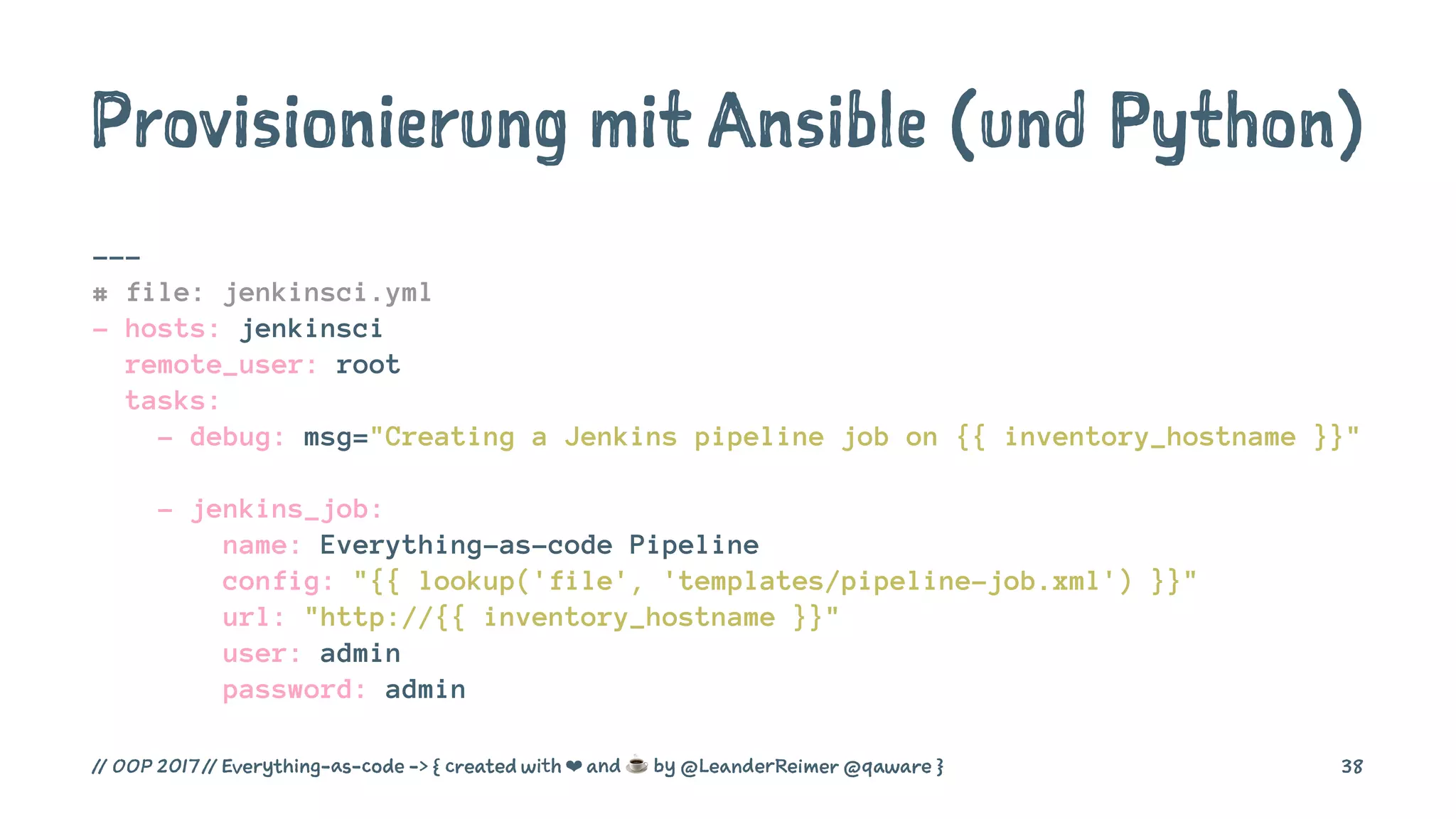 Provisionierung mit Ansible (und Python)
---
# file: jenkinsci.yml
- hosts: jenkinsci
remote_user: root
tasks:
- debug: msg="Creating a Jenkins pipeline job on {{ inventory_hostname }}"
- jenkins_job:
name: Everything-as-code Pipeline
config: "{{ lookup('file', 'templates/pipeline-job.xml') }}"
url: "http://{{ inventory_hostname }}"
user: admin
password: admin
// OOP 2017 // Everything-as-code -> { created with ❤ and ☕ by @LeanderReimer @qaware } 38
 