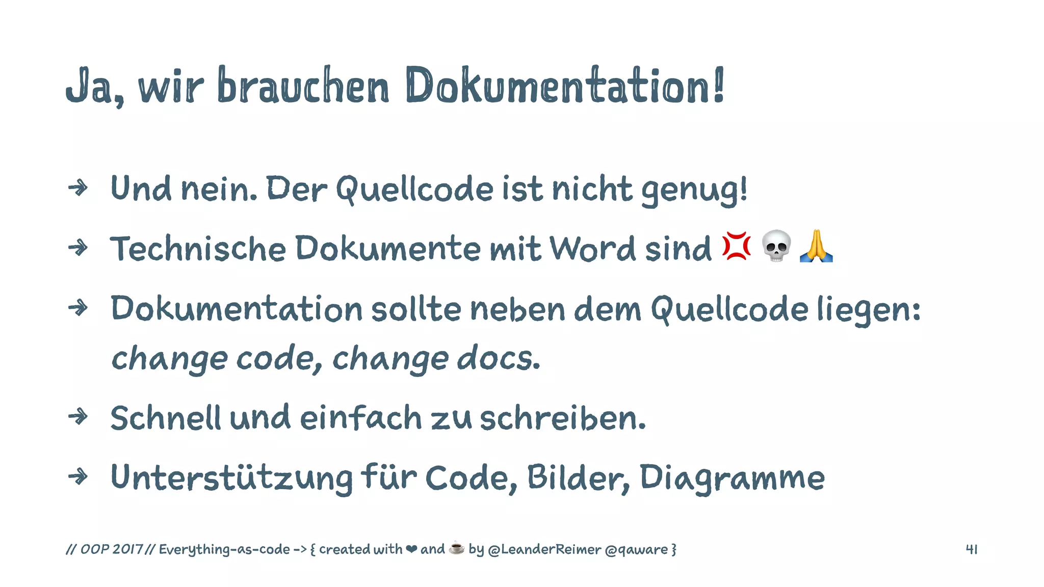 Ja, wir brauchen Dokumentation!
4 Und nein. Der Quellcode ist nicht genug!
4 Technische Dokumente mit Word sind ! " #
4 Dokumentation sollte neben dem Quellcode liegen:
change code, change docs.
4 Schnell und einfach zu schreiben.
4 Unterstützung für Code, Bilder, Diagramme
// OOP 2017 // Everything-as-code -> { created with ❤ and ☕ by @LeanderReimer @qaware } 41
 