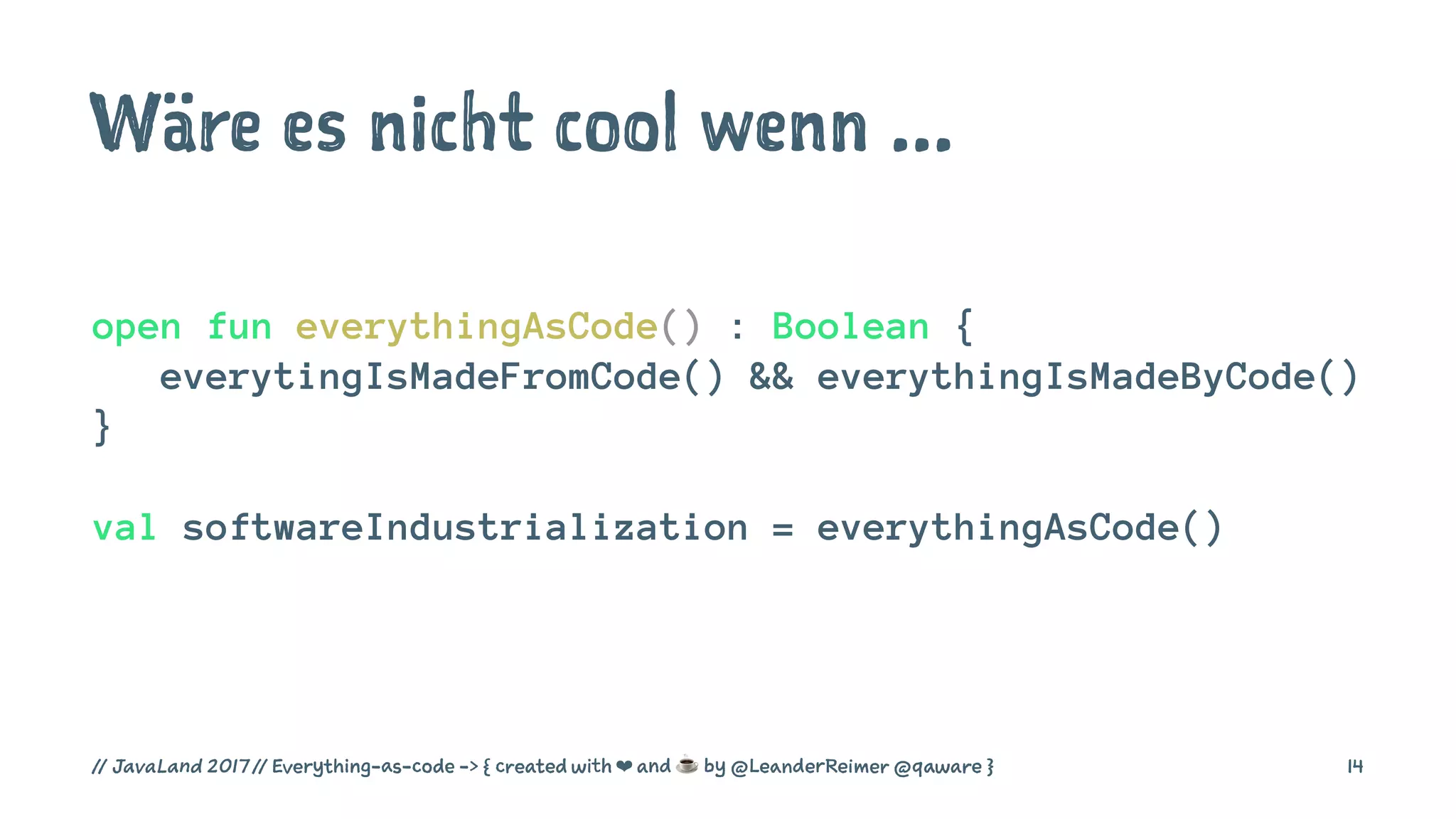 Wäre es nicht cool wenn ...
open fun everythingAsCode() : Boolean {
everytingIsMadeFromCode() && everythingIsMadeByCode()
}
val softwareIndustrialization = everythingAsCode()
// JavaLand 2017 // Everything-as-code -> { created with ❤ and ☕ by @LeanderReimer @qaware } 14
 