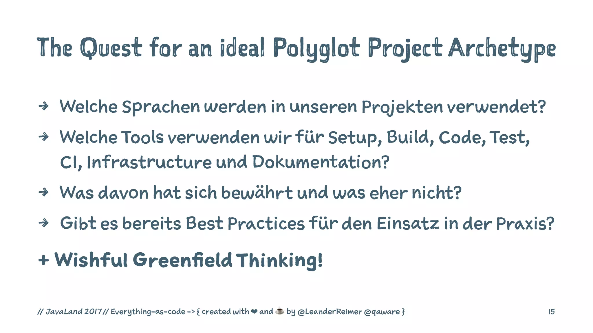 The Quest for an ideal Polyglot Project Archetype
4 Welche Sprachen werden in unseren Projekten verwendet?
4 Welche Tools verwenden wir für Setup, Build, Code, Test,
CI, Infrastructure und Dokumentation?
4 Was davon hat sich bewährt und was eher nicht?
4 Gibt es bereits Best Practices für den Einsatz in der Praxis?
+ Wishful GreenfieldThinking!
// JavaLand 2017 // Everything-as-code -> { created with ❤ and ☕ by @LeanderReimer @qaware } 15
 