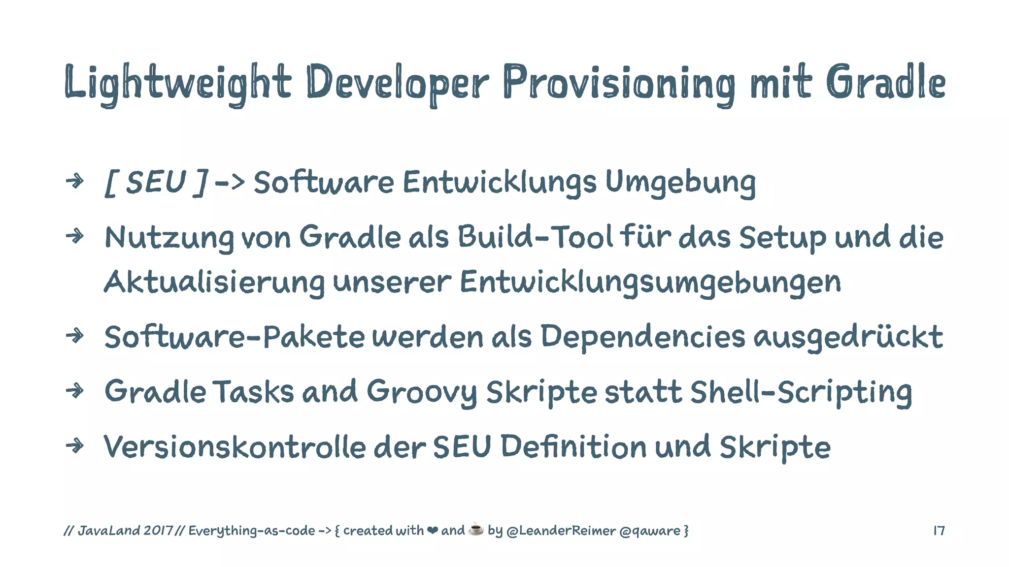 Lightweight Developer Provisioning mit Gradle
4 [ SEU ] -> Software Entwicklungs Umgebung
4 Nutzung von Gradle als Build-Tool für das Setup und die
Aktualisierung unserer Entwicklungsumgebungen
4 Software-Pakete werden als Dependencies ausgedrückt
4 Gradle Tasks and Groovy Skripte statt Shell-Scripting
4 Versionskontrolle der SEU Definition und Skripte
// JavaLand 2017 // Everything-as-code -> { created with ❤ and ☕ by @LeanderReimer @qaware } 17
 