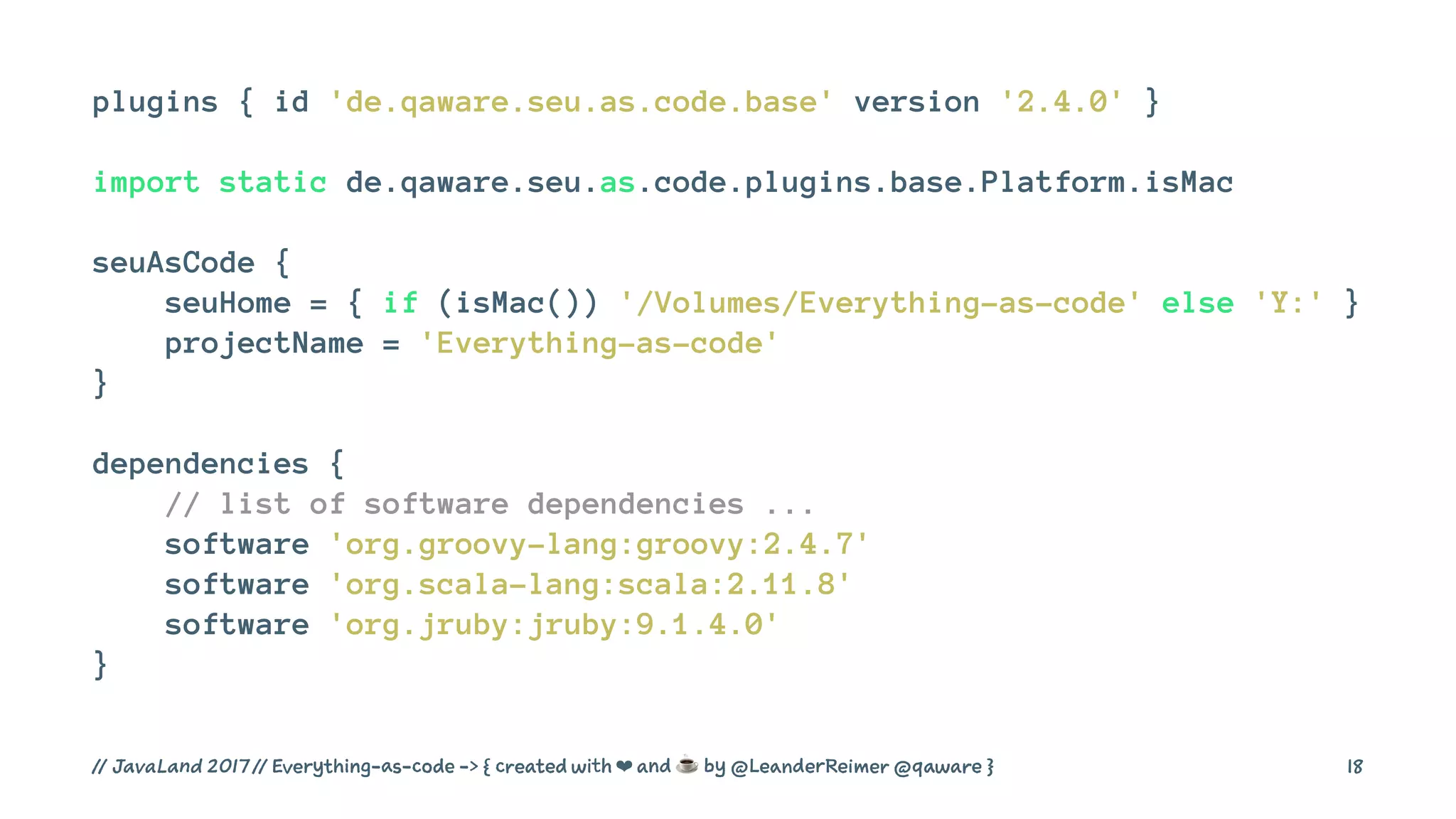 plugins { id 'de.qaware.seu.as.code.base' version '2.4.0' }
import static de.qaware.seu.as.code.plugins.base.Platform.isMac
seuAsCode {
seuHome = { if (isMac()) '/Volumes/Everything-as-code' else 'Y:' }
projectName = 'Everything-as-code'
}
dependencies {
// list of software dependencies ...
software 'org.groovy-lang:groovy:2.4.7'
software 'org.scala-lang:scala:2.11.8'
software 'org.jruby:jruby:9.1.4.0'
}
// JavaLand 2017 // Everything-as-code -> { created with ❤ and ☕ by @LeanderReimer @qaware } 18
 