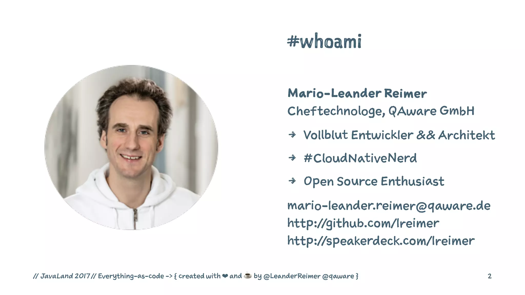 #whoami
Mario-Leander Reimer
Cheftechnologe, QAware GmbH
4 Vollblut Entwickler && Architekt
4 #CloudNativeNerd
4 Open Source Enthusiast
mario-leander.reimer@qaware.de
http://github.com/lreimer
http://speakerdeck.com/lreimer
// JavaLand 2017 // Everything-as-code -> { created with ❤ and ☕ by @LeanderReimer @qaware } 2
 