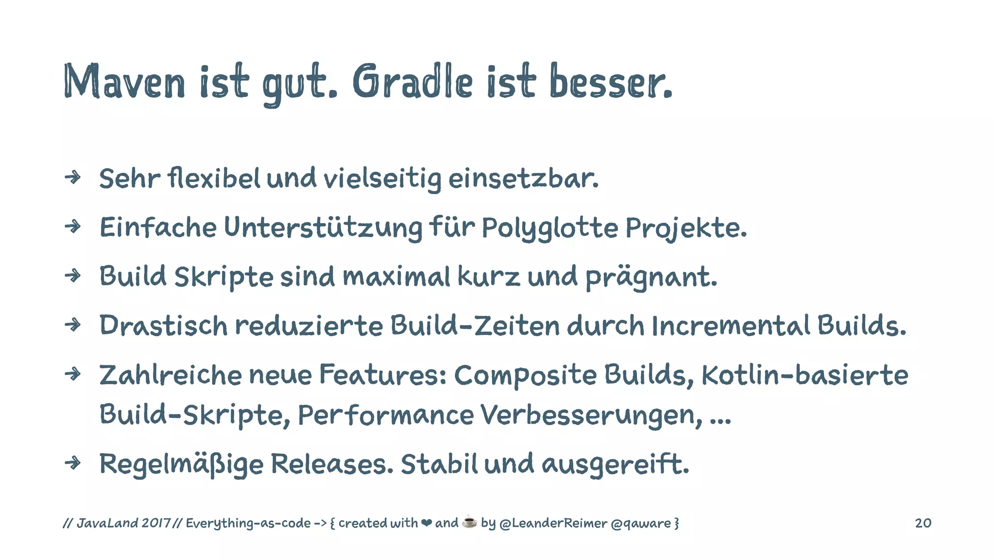 Maven ist gut. Gradle ist besser.
4 Sehr flexibel und vielseitig einsetzbar.
4 Einfache Unterstützung für Polyglotte Projekte.
4 Build Skripte sind maximal kurz und prägnant.
4 Drastisch reduzierte Build-Zeiten durch Incremental Builds.
4 Zahlreiche neue Features: Composite Builds, Kotlin-basierte
Build-Skripte, Performance Verbesserungen, ...
4 Regelmäßige Releases. Stabil und ausgereift.
// JavaLand 2017 // Everything-as-code -> { created with ❤ and ☕ by @LeanderReimer @qaware } 20
 