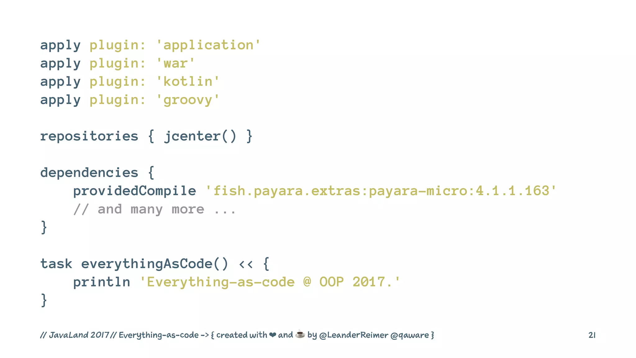 apply plugin: 'application'
apply plugin: 'war'
apply plugin: 'kotlin'
apply plugin: 'groovy'
repositories { jcenter() }
dependencies {
providedCompile 'fish.payara.extras:payara-micro:4.1.1.163'
// and many more ...
}
task everythingAsCode() << {
println 'Everything-as-code @ OOP 2017.'
}
// JavaLand 2017 // Everything-as-code -> { created with ❤ and ☕ by @LeanderReimer @qaware } 21
 