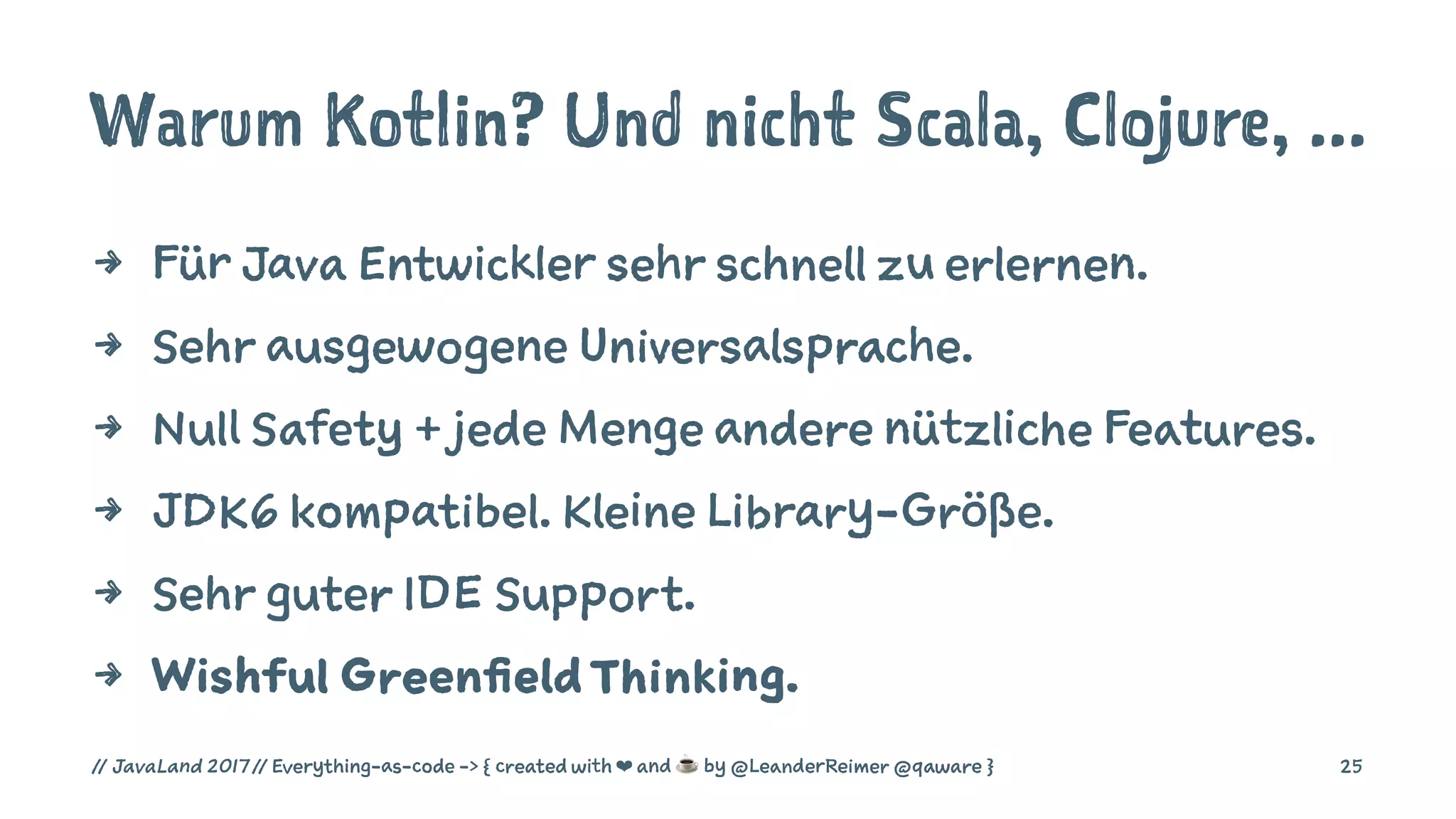 Warum Kotlin? Und nicht Scala, Clojure, ...
4 Für Java Entwickler sehr schnell zu erlernen.
4 Sehr ausgewogene Universalsprache.
4 Null Safety + jede Menge andere nützliche Features.
4 JDK6 kompatibel. Kleine Library-Größe.
4 Sehr guter IDE Support.
4 Wishful GreenfieldThinking.
// JavaLand 2017 // Everything-as-code -> { created with ❤ and ☕ by @LeanderReimer @qaware } 25
 