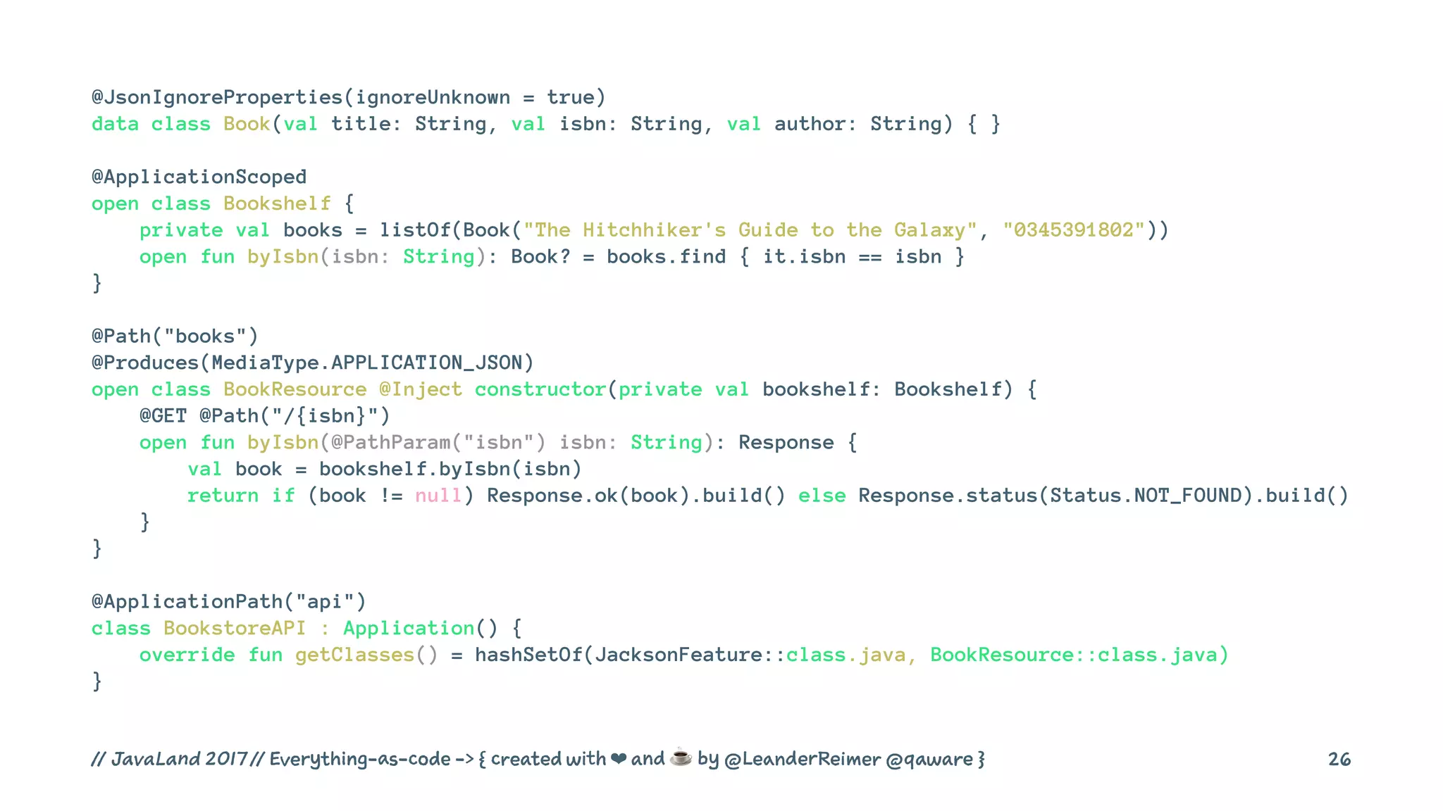 @JsonIgnoreProperties(ignoreUnknown = true)
data class Book(val title: String, val isbn: String, val author: String) { }
@ApplicationScoped
open class Bookshelf {
private val books = listOf(Book("The Hitchhiker's Guide to the Galaxy", "0345391802"))
open fun byIsbn(isbn: String): Book? = books.find { it.isbn == isbn }
}
@Path("books")
@Produces(MediaType.APPLICATION_JSON)
open class BookResource @Inject constructor(private val bookshelf: Bookshelf) {
@GET @Path("/{isbn}")
open fun byIsbn(@PathParam("isbn") isbn: String): Response {
val book = bookshelf.byIsbn(isbn)
return if (book != null) Response.ok(book).build() else Response.status(Status.NOT_FOUND).build()
}
}
@ApplicationPath("api")
class BookstoreAPI : Application() {
override fun getClasses() = hashSetOf(JacksonFeature::class.java, BookResource::class.java)
}
// JavaLand 2017 // Everything-as-code -> { created with ❤ and ☕ by @LeanderReimer @qaware } 26
 