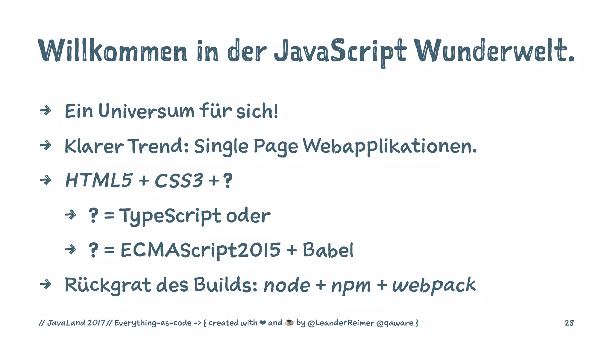 Willkommen in der JavaScript Wunderwelt.
4 Ein Universum für sich!
4 Klarer Trend: Single Page Webapplikationen.
4 HTML5 + CSS3 + ?
4 ? = TypeScript oder
4 ? = ECMAScript2015 + Babel
4 Rückgrat des Builds: node + npm + webpack
// JavaLand 2017 // Everything-as-code -> { created with ❤ and ☕ by @LeanderReimer @qaware } 28
 