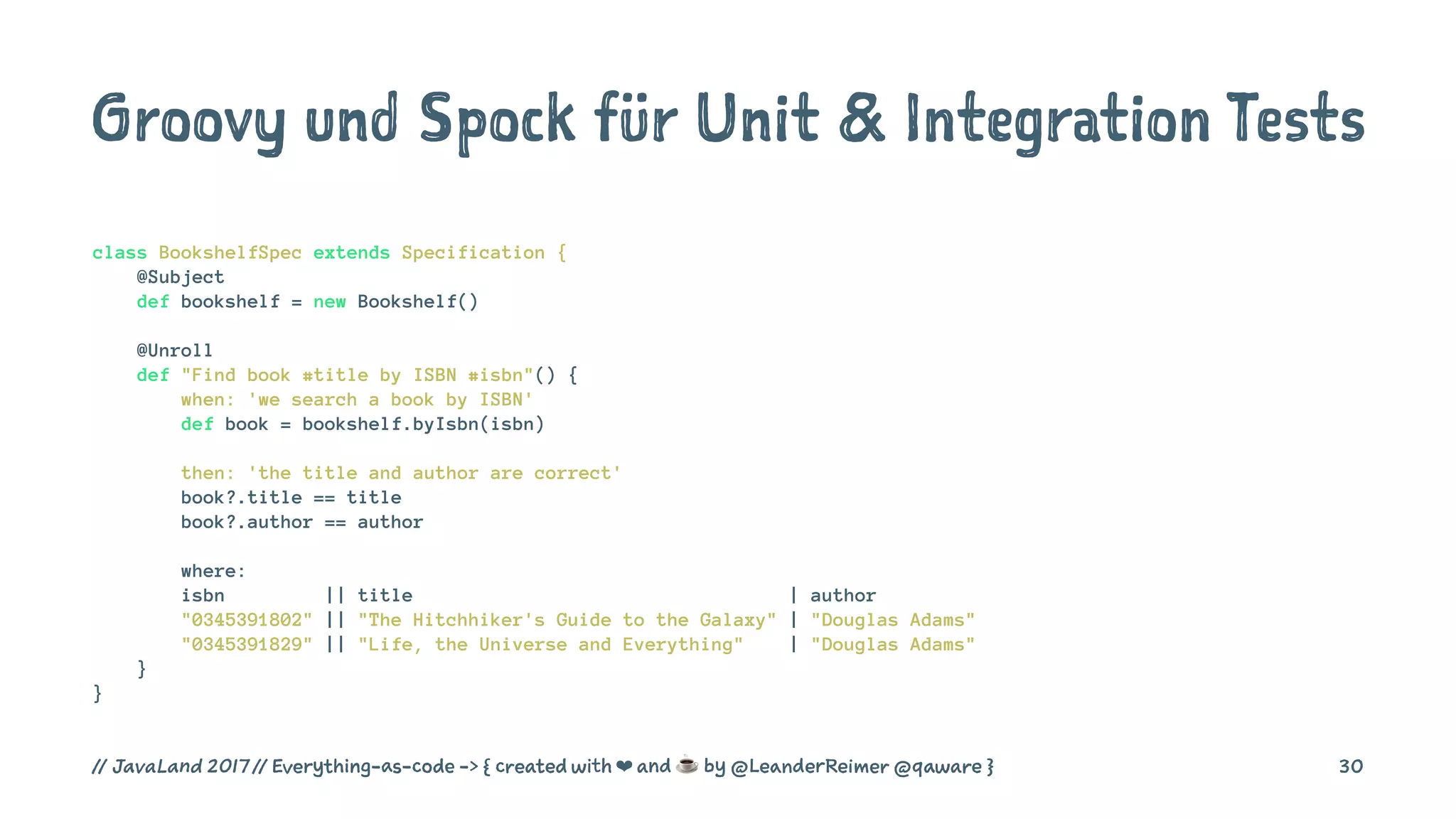 Groovy und Spock für Unit & Integration Tests
class BookshelfSpec extends Specification {
@Subject
def bookshelf = new Bookshelf()
@Unroll
def "Find book #title by ISBN #isbn"() {
when: 'we search a book by ISBN'
def book = bookshelf.byIsbn(isbn)
then: 'the title and author are correct'
book?.title == title
book?.author == author
where:
isbn || title | author
"0345391802" || "The Hitchhiker's Guide to the Galaxy" | "Douglas Adams"
"0345391829" || "Life, the Universe and Everything" | "Douglas Adams"
}
}
// JavaLand 2017 // Everything-as-code -> { created with ❤ and ☕ by @LeanderReimer @qaware } 30
 
