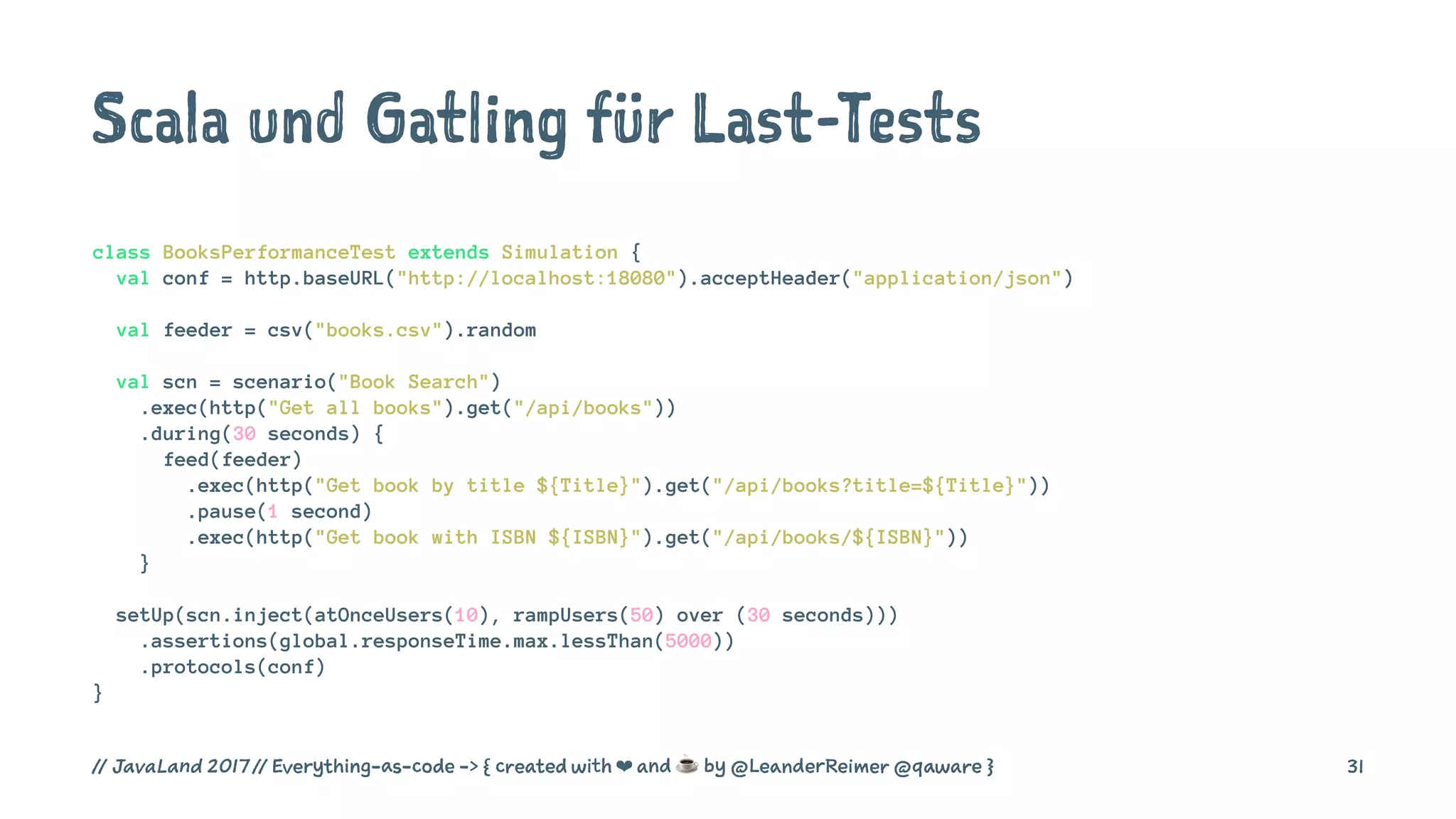 Scala und Gatling für Last-Tests
class BooksPerformanceTest extends Simulation {
val conf = http.baseURL("http://localhost:18080").acceptHeader("application/json")
val feeder = csv("books.csv").random
val scn = scenario("Book Search")
.exec(http("Get all books").get("/api/books"))
.during(30 seconds) {
feed(feeder)
.exec(http("Get book by title ${Title}").get("/api/books?title=${Title}"))
.pause(1 second)
.exec(http("Get book with ISBN ${ISBN}").get("/api/books/${ISBN}"))
}
setUp(scn.inject(atOnceUsers(10), rampUsers(50) over (30 seconds)))
.assertions(global.responseTime.max.lessThan(5000))
.protocols(conf)
}
// JavaLand 2017 // Everything-as-code -> { created with ❤ and ☕ by @LeanderReimer @qaware } 31
 