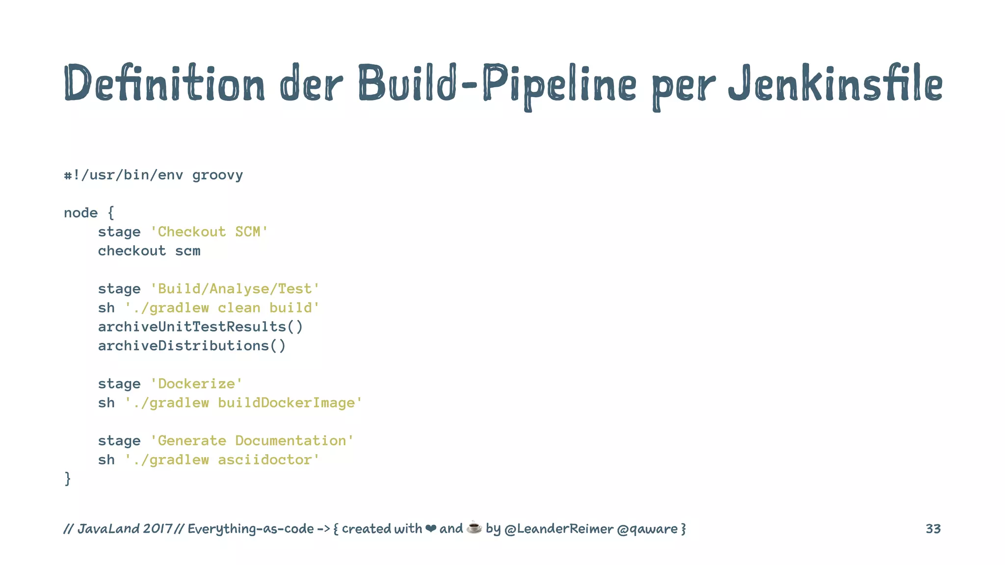Definition der Build-Pipeline per Jenkinsfile
#!/usr/bin/env groovy
node {
stage 'Checkout SCM'
checkout scm
stage 'Build/Analyse/Test'
sh './gradlew clean build'
archiveUnitTestResults()
archiveDistributions()
stage 'Dockerize'
sh './gradlew buildDockerImage'
stage 'Generate Documentation'
sh './gradlew asciidoctor'
}
// JavaLand 2017 // Everything-as-code -> { created with ❤ and ☕ by @LeanderReimer @qaware } 33
 