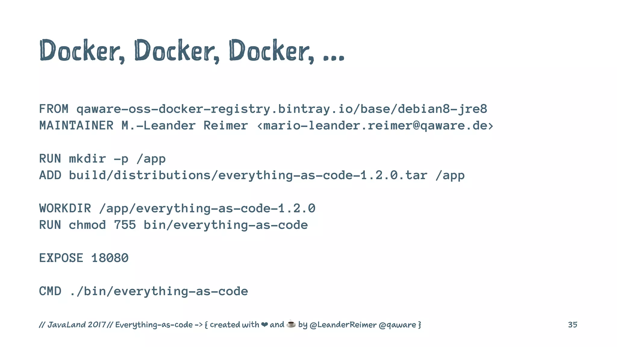 Docker, Docker, Docker, ...
FROM qaware-oss-docker-registry.bintray.io/base/debian8-jre8
MAINTAINER M.-Leander Reimer <mario-leander.reimer@qaware.de>
RUN mkdir -p /app
ADD build/distributions/everything-as-code-1.2.0.tar /app
WORKDIR /app/everything-as-code-1.2.0
RUN chmod 755 bin/everything-as-code
EXPOSE 18080
CMD ./bin/everything-as-code
// JavaLand 2017 // Everything-as-code -> { created with ❤ and ☕ by @LeanderReimer @qaware } 35
 