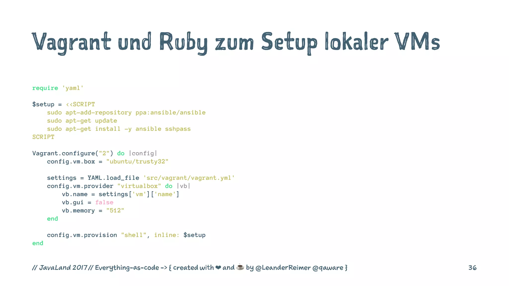 Vagrant und Ruby zum Setup lokaler VMs
require 'yaml'
$setup = <<SCRIPT
sudo apt-add-repository ppa:ansible/ansible
sudo apt-get update
sudo apt-get install -y ansible sshpass
SCRIPT
Vagrant.configure("2") do |config|
config.vm.box = "ubuntu/trusty32"
settings = YAML.load_file 'src/vagrant/vagrant.yml'
config.vm.provider "virtualbox" do |vb|
vb.name = settings['vm']['name']
vb.gui = false
vb.memory = "512"
end
config.vm.provision "shell", inline: $setup
end
// JavaLand 2017 // Everything-as-code -> { created with ❤ and ☕ by @LeanderReimer @qaware } 36
 