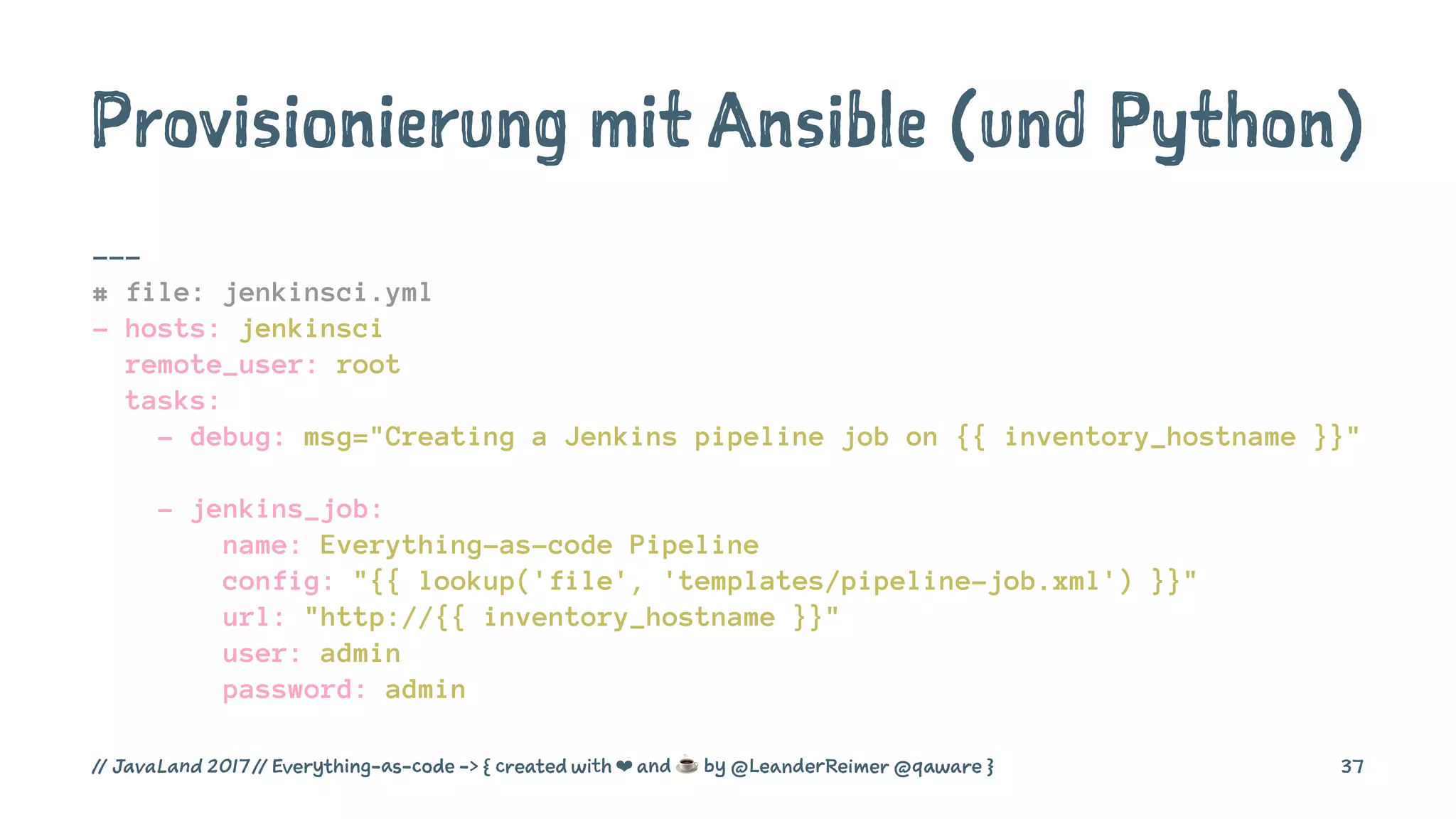 Provisionierung mit Ansible (und Python)
---
# file: jenkinsci.yml
- hosts: jenkinsci
remote_user: root
tasks:
- debug: msg="Creating a Jenkins pipeline job on {{ inventory_hostname }}"
- jenkins_job:
name: Everything-as-code Pipeline
config: "{{ lookup('file', 'templates/pipeline-job.xml') }}"
url: "http://{{ inventory_hostname }}"
user: admin
password: admin
// JavaLand 2017 // Everything-as-code -> { created with ❤ and ☕ by @LeanderReimer @qaware } 37
 