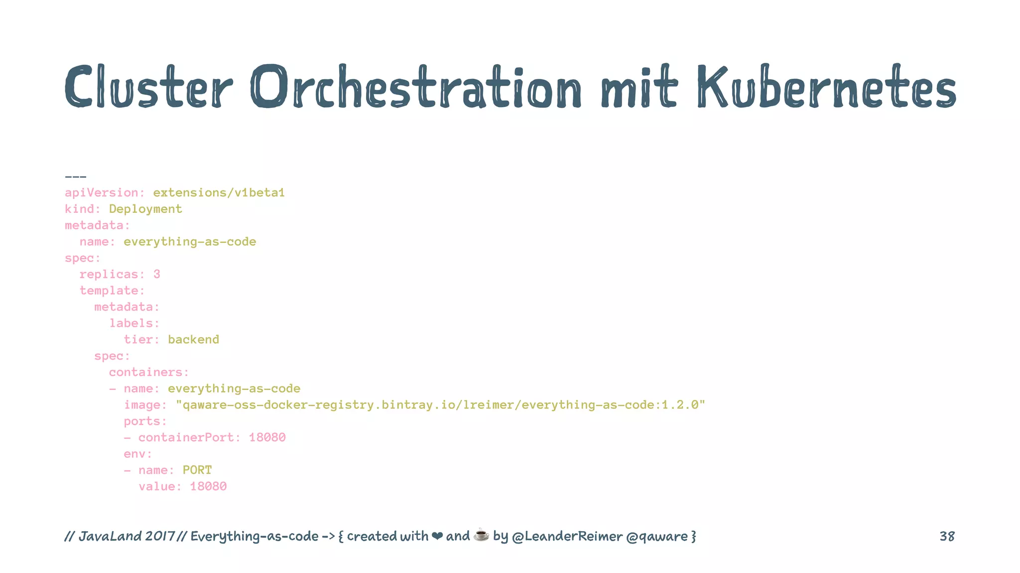 Cluster Orchestration mit Kubernetes
---
apiVersion: extensions/v1beta1
kind: Deployment
metadata:
name: everything-as-code
spec:
replicas: 3
template:
metadata:
labels:
tier: backend
spec:
containers:
- name: everything-as-code
image: "qaware-oss-docker-registry.bintray.io/lreimer/everything-as-code:1.2.0"
ports:
- containerPort: 18080
env:
- name: PORT
value: 18080
// JavaLand 2017 // Everything-as-code -> { created with ❤ and ☕ by @LeanderReimer @qaware } 38
 