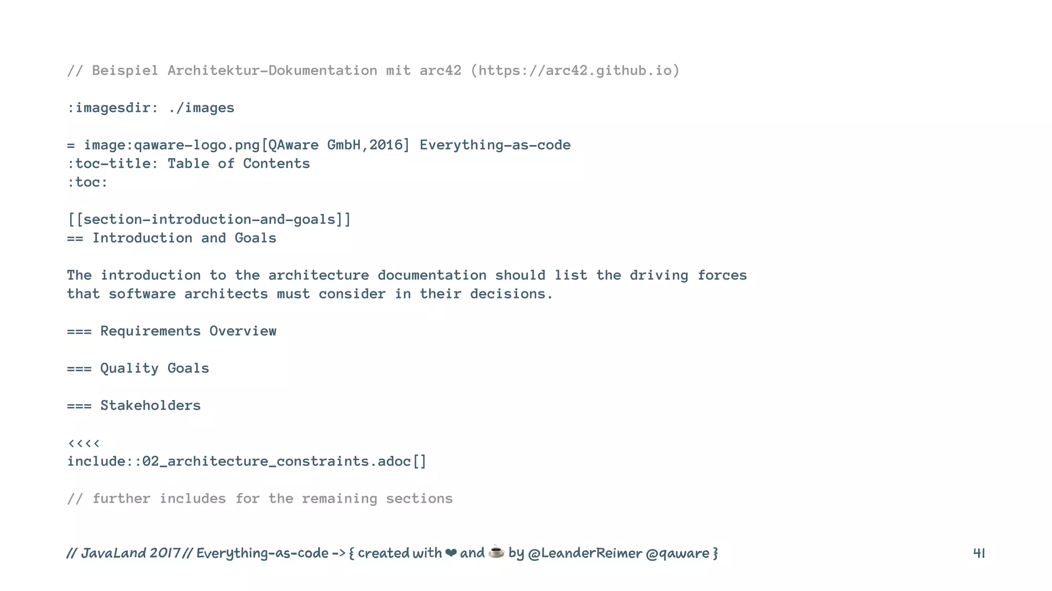// Beispiel Architektur-Dokumentation mit arc42 (https://arc42.github.io)
:imagesdir: ./images
= image:qaware-logo.png[QAware GmbH,2016] Everything-as-code
:toc-title: Table of Contents
:toc:
[[section-introduction-and-goals]]
== Introduction and Goals
The introduction to the architecture documentation should list the driving forces
that software architects must consider in their decisions.
=== Requirements Overview
=== Quality Goals
=== Stakeholders
<<<<
include::02_architecture_constraints.adoc[]
// further includes for the remaining sections
// JavaLand 2017 // Everything-as-code -> { created with ❤ and ☕ by @LeanderReimer @qaware } 41
 