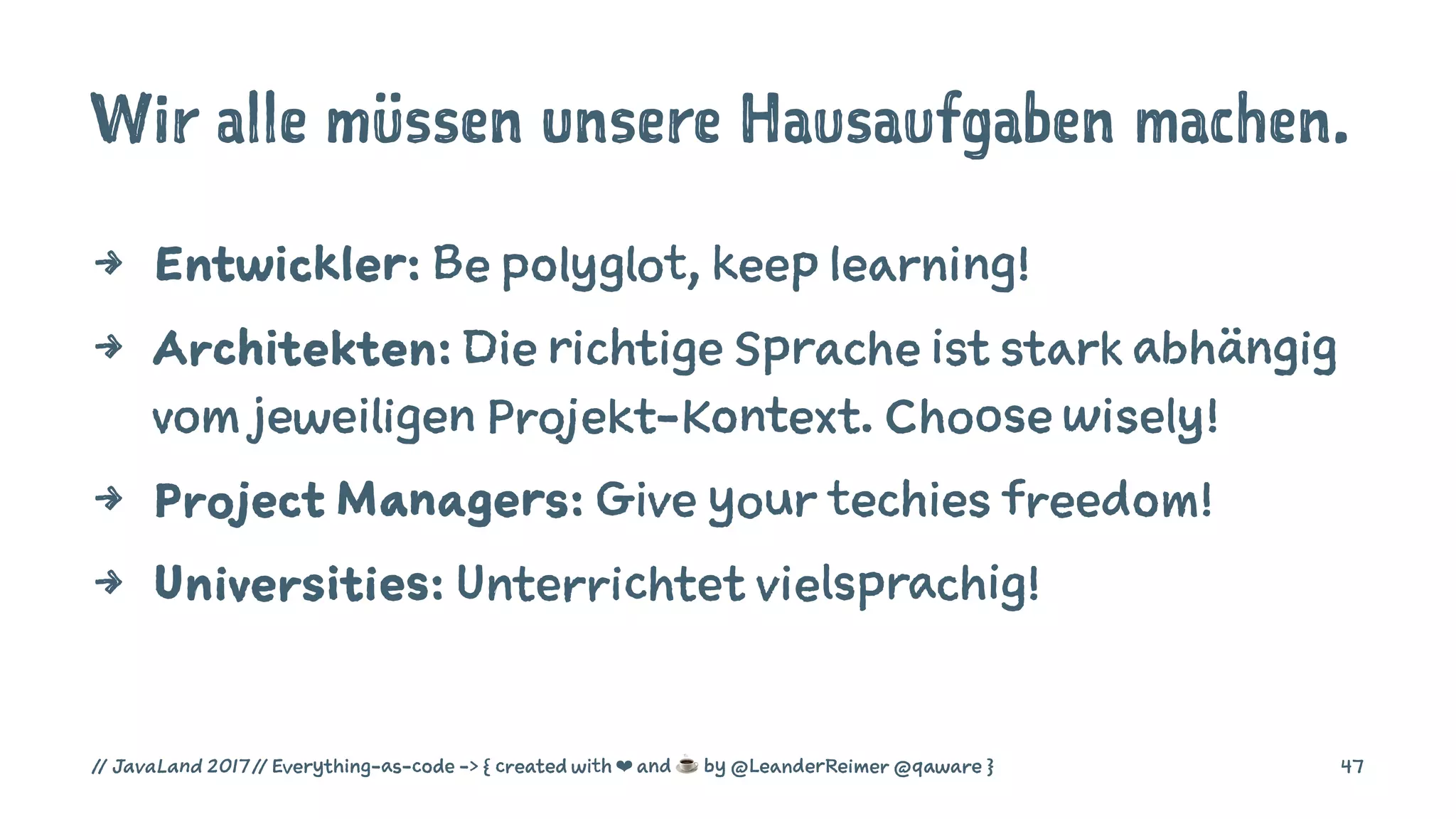 Wir alle müssen unsere Hausaufgaben machen.
4 Entwickler: Be polyglot, keep learning!
4 Architekten: Die richtige Sprache ist stark abhängig
vom jeweiligen Projekt-Kontext. Choose wisely!
4 Project Managers: Give your techies freedom!
4 Universities: Unterrichtet vielsprachig!
// JavaLand 2017 // Everything-as-code -> { created with ❤ and ☕ by @LeanderReimer @qaware } 47
 