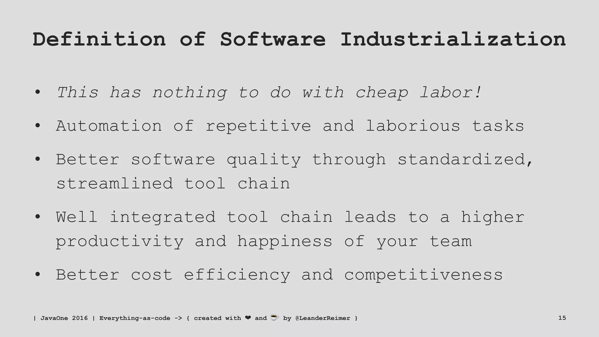 Definition of Software Industrialization
• This has nothing to do with cheap labor!
• Automation of repetitive and laborious tasks
• Better software quality through standardized,
streamlined tool chain
• Well integrated tool chain leads to a higher
productivity and happiness of your team
• Better cost efficiency and competitiveness
| JavaOne 2016 | Everything-as-code -> { created with ❤ and ☕ by @LeanderReimer } 15
 