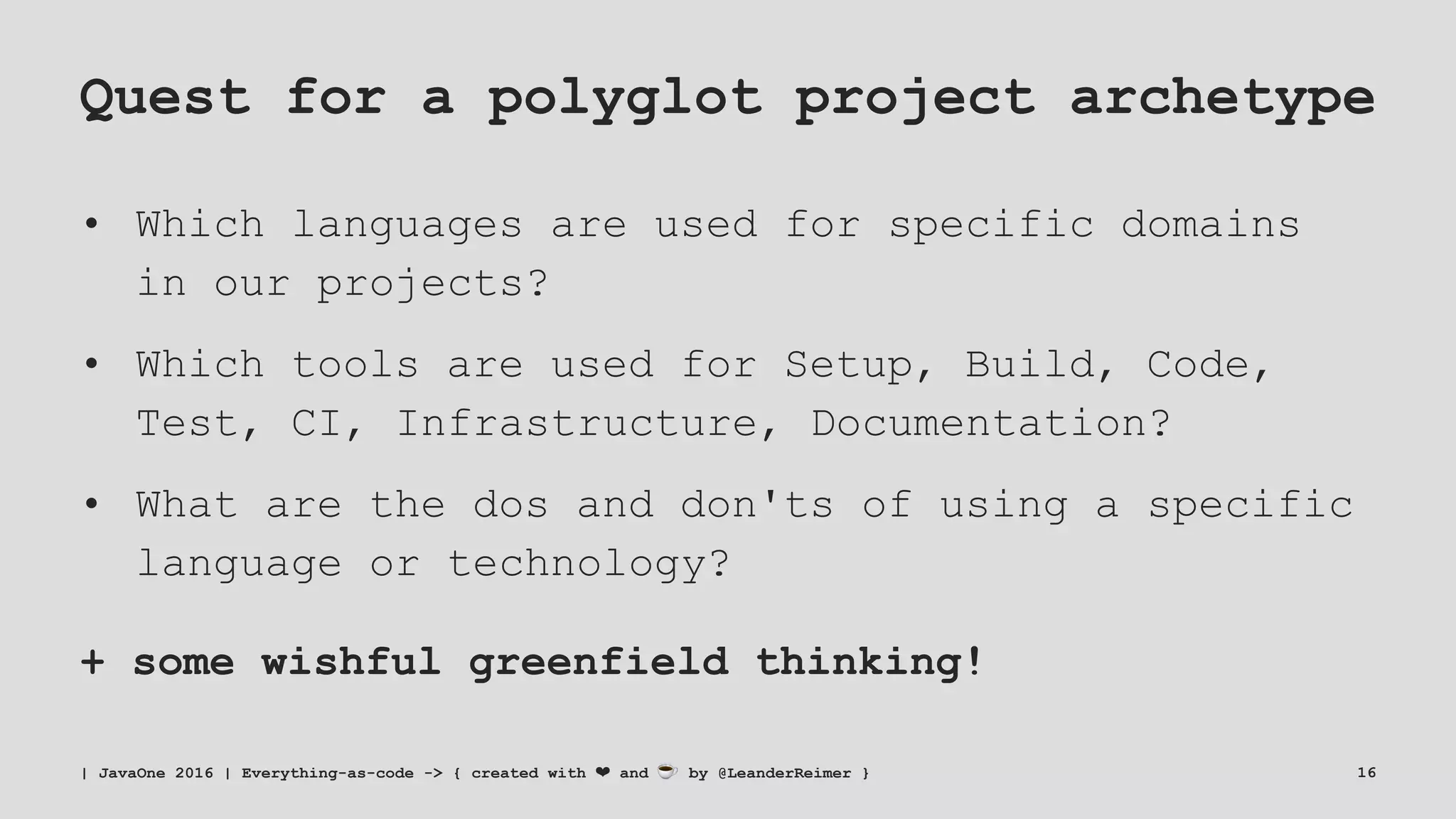 Quest for a polyglot project archetype
• Which languages are used for specific domains
in our projects?
• Which tools are used for Setup, Build, Code,
Test, CI, Infrastructure, Documentation?
• What are the dos and don'ts of using a specific
language or technology?
+ some wishful greenfield thinking!
| JavaOne 2016 | Everything-as-code -> { created with ❤ and ☕ by @LeanderReimer } 16
 