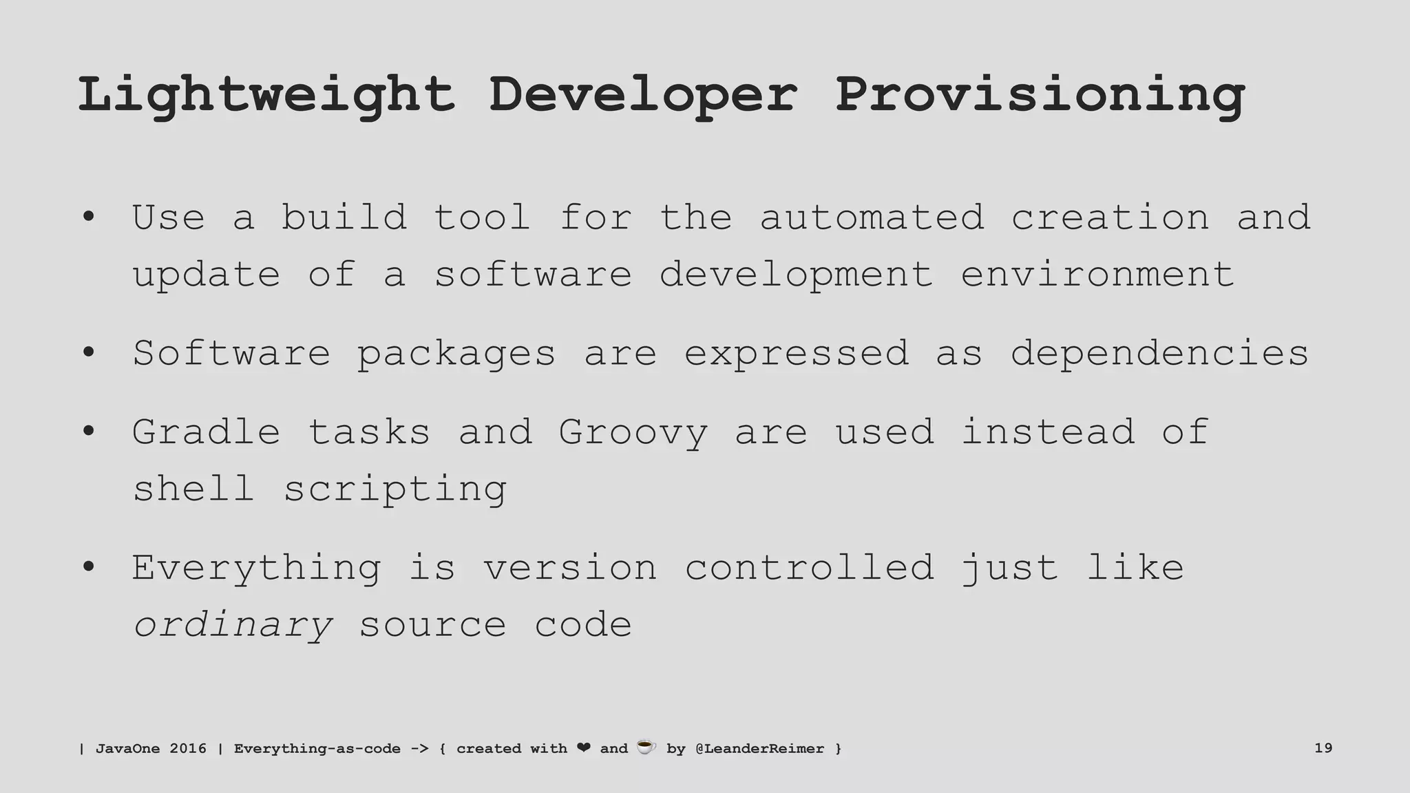 Lightweight Developer Provisioning
• Use a build tool for the automated creation and
update of a software development environment
• Software packages are expressed as dependencies
• Gradle tasks and Groovy are used instead of
shell scripting
• Everything is version controlled just like
ordinary source code
| JavaOne 2016 | Everything-as-code -> { created with ❤ and ☕ by @LeanderReimer } 19
 