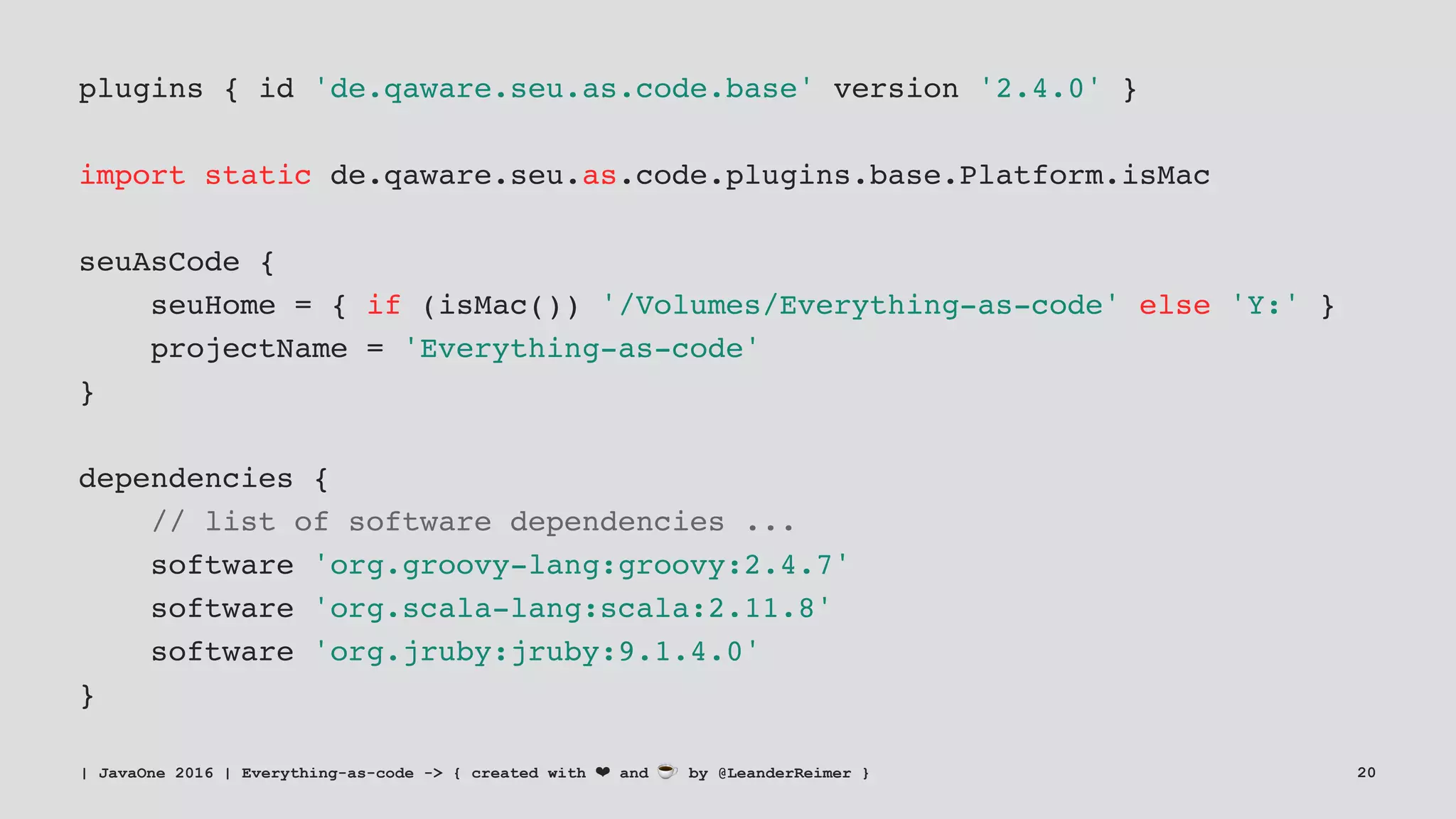 plugins { id 'de.qaware.seu.as.code.base' version '2.4.0' }
import static de.qaware.seu.as.code.plugins.base.Platform.isMac
seuAsCode {
seuHome = { if (isMac()) '/Volumes/Everything-as-code' else 'Y:' }
projectName = 'Everything-as-code'
}
dependencies {
// list of software dependencies ...
software 'org.groovy-lang:groovy:2.4.7'
software 'org.scala-lang:scala:2.11.8'
software 'org.jruby:jruby:9.1.4.0'
}
| JavaOne 2016 | Everything-as-code -> { created with ❤ and ☕ by @LeanderReimer } 20
 