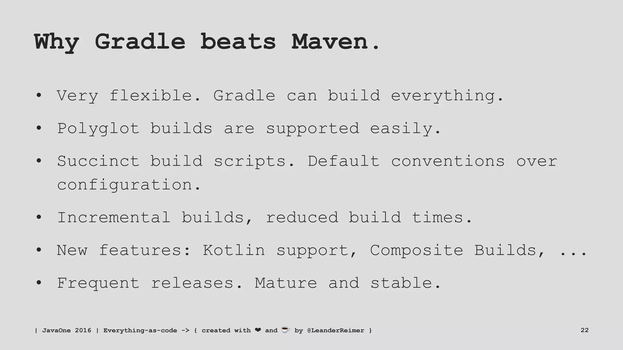 Why Gradle beats Maven.
• Very flexible. Gradle can build everything.
• Polyglot builds are supported easily.
• Succinct build scripts. Default conventions over
configuration.
• Incremental builds, reduced build times.
• New features: Kotlin support, Composite Builds, ...
• Frequent releases. Mature and stable.
| JavaOne 2016 | Everything-as-code -> { created with ❤ and ☕ by @LeanderReimer } 22
 