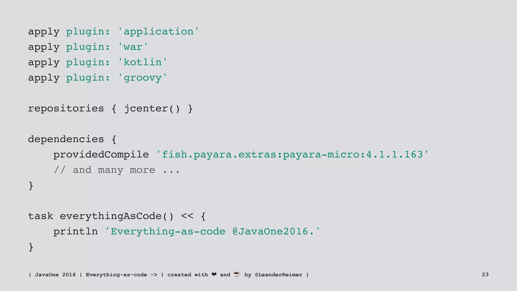 apply plugin: 'application'
apply plugin: 'war'
apply plugin: 'kotlin'
apply plugin: 'groovy'
repositories { jcenter() }
dependencies {
providedCompile 'fish.payara.extras:payara-micro:4.1.1.163'
// and many more ...
}
task everythingAsCode() << {
println 'Everything-as-code @JavaOne2016.'
}
| JavaOne 2016 | Everything-as-code -> { created with ❤ and ☕ by @LeanderReimer } 23
 