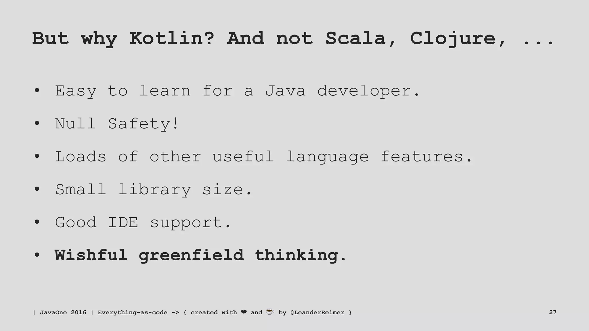 But why Kotlin? And not Scala, Clojure, ...
• Easy to learn for a Java developer.
• Null Safety!
• Loads of other useful language features.
• Small library size.
• Good IDE support.
• Wishful greenfield thinking.
| JavaOne 2016 | Everything-as-code -> { created with ❤ and ☕ by @LeanderReimer } 27
 