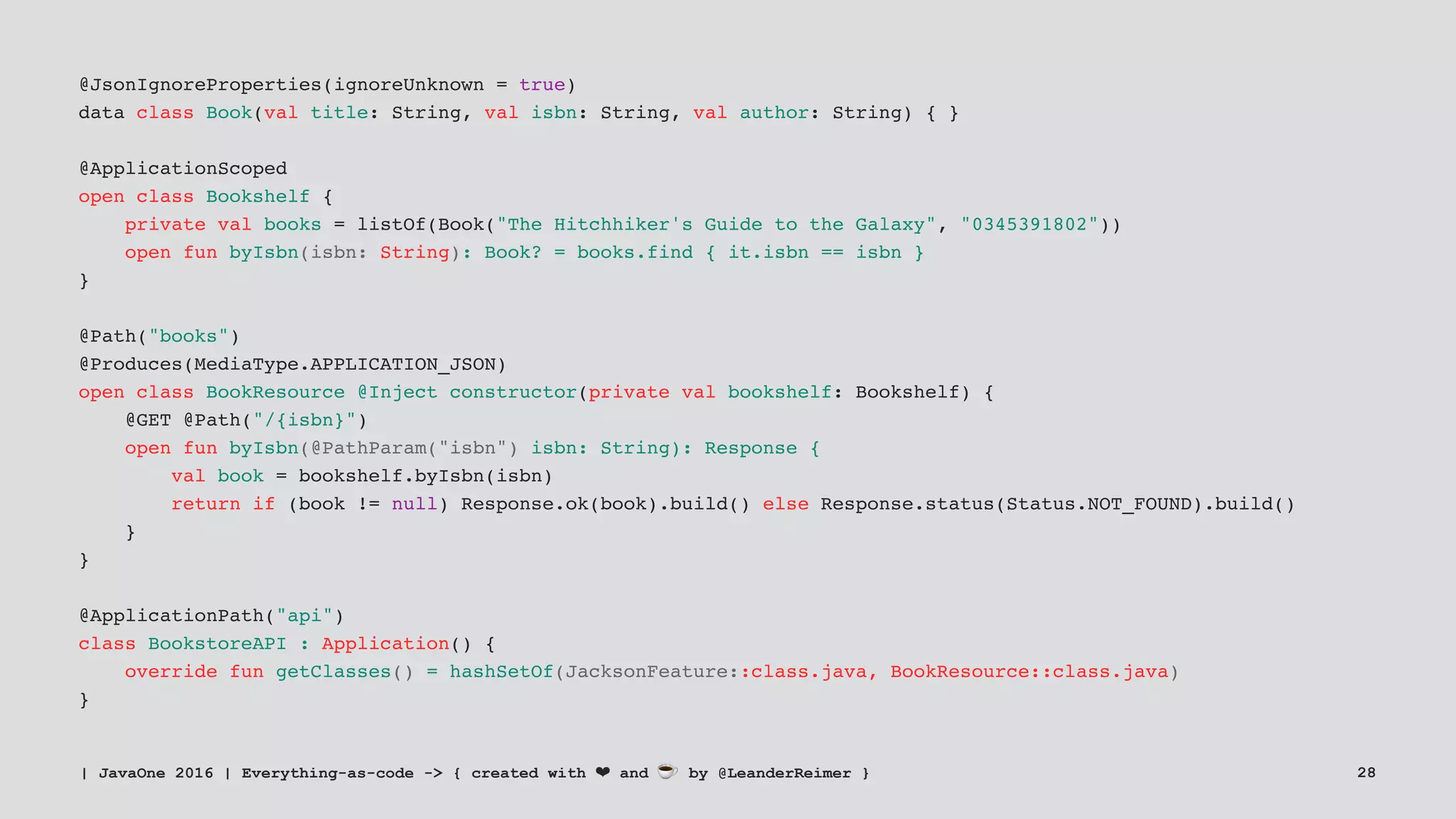 @JsonIgnoreProperties(ignoreUnknown = true)
data class Book(val title: String, val isbn: String, val author: String) { }
@ApplicationScoped
open class Bookshelf {
private val books = listOf(Book("The Hitchhiker's Guide to the Galaxy", "0345391802"))
open fun byIsbn(isbn: String): Book? = books.find { it.isbn == isbn }
}
@Path("books")
@Produces(MediaType.APPLICATION_JSON)
open class BookResource @Inject constructor(private val bookshelf: Bookshelf) {
@GET @Path("/{isbn}")
open fun byIsbn(@PathParam("isbn") isbn: String): Response {
val book = bookshelf.byIsbn(isbn)
return if (book != null) Response.ok(book).build() else Response.status(Status.NOT_FOUND).build()
}
}
@ApplicationPath("api")
class BookstoreAPI : Application() {
override fun getClasses() = hashSetOf(JacksonFeature::class.java, BookResource::class.java)
}
| JavaOne 2016 | Everything-as-code -> { created with ❤ and ☕ by @LeanderReimer } 28
 