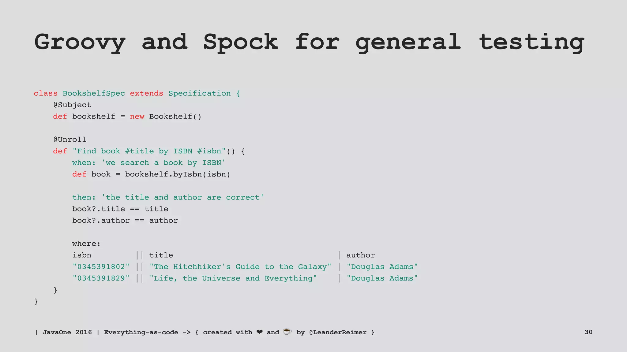 Groovy and Spock for general testing
class BookshelfSpec extends Specification {
@Subject
def bookshelf = new Bookshelf()
@Unroll
def "Find book #title by ISBN #isbn"() {
when: 'we search a book by ISBN'
def book = bookshelf.byIsbn(isbn)
then: 'the title and author are correct'
book?.title == title
book?.author == author
where:
isbn || title | author
"0345391802" || "The Hitchhiker's Guide to the Galaxy" | "Douglas Adams"
"0345391829" || "Life, the Universe and Everything" | "Douglas Adams"
}
}
| JavaOne 2016 | Everything-as-code -> { created with ❤ and ☕ by @LeanderReimer } 30
 