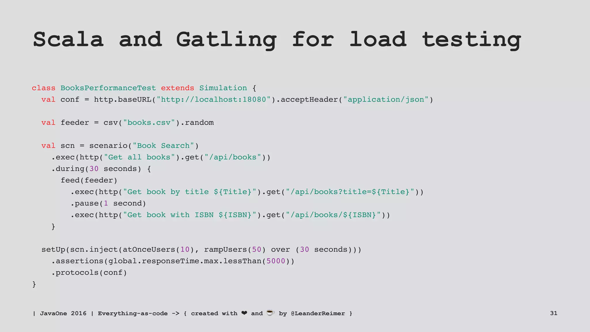 Scala and Gatling for load testing
class BooksPerformanceTest extends Simulation {
val conf = http.baseURL("http://localhost:18080").acceptHeader("application/json")
val feeder = csv("books.csv").random
val scn = scenario("Book Search")
.exec(http("Get all books").get("/api/books"))
.during(30 seconds) {
feed(feeder)
.exec(http("Get book by title ${Title}").get("/api/books?title=${Title}"))
.pause(1 second)
.exec(http("Get book with ISBN ${ISBN}").get("/api/books/${ISBN}"))
}
setUp(scn.inject(atOnceUsers(10), rampUsers(50) over (30 seconds)))
.assertions(global.responseTime.max.lessThan(5000))
.protocols(conf)
}
| JavaOne 2016 | Everything-as-code -> { created with ❤ and ☕ by @LeanderReimer } 31
 