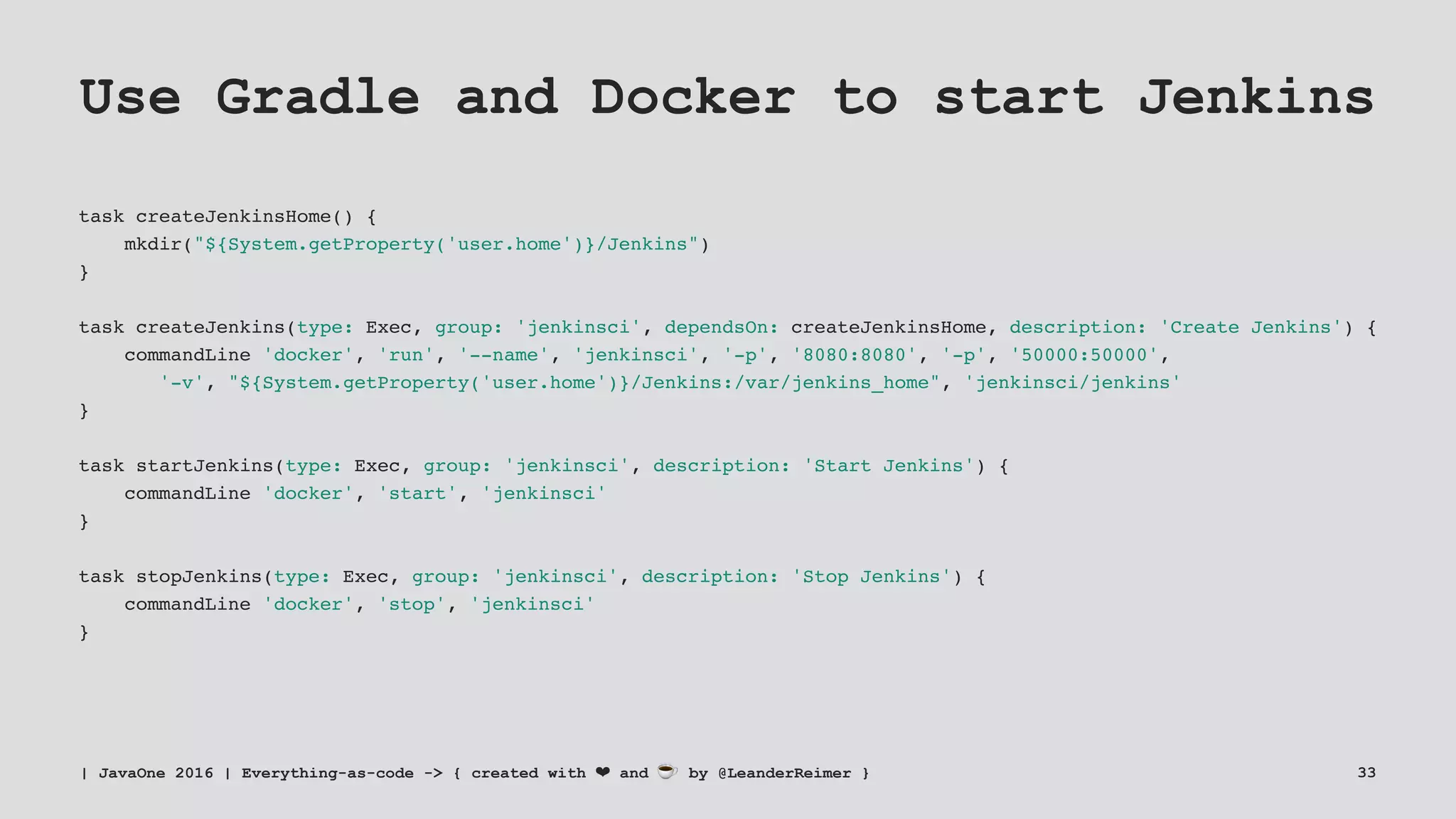 Use Gradle and Docker to start Jenkins
task createJenkinsHome() {
mkdir("${System.getProperty('user.home')}/Jenkins")
}
task createJenkins(type: Exec, group: 'jenkinsci', dependsOn: createJenkinsHome, description: 'Create Jenkins') {
commandLine 'docker', 'run', '--name', 'jenkinsci', '-p', '8080:8080', '-p', '50000:50000',
'-v', "${System.getProperty('user.home')}/Jenkins:/var/jenkins_home", 'jenkinsci/jenkins'
}
task startJenkins(type: Exec, group: 'jenkinsci', description: 'Start Jenkins') {
commandLine 'docker', 'start', 'jenkinsci'
}
task stopJenkins(type: Exec, group: 'jenkinsci', description: 'Stop Jenkins') {
commandLine 'docker', 'stop', 'jenkinsci'
}
| JavaOne 2016 | Everything-as-code -> { created with ❤ and ☕ by @LeanderReimer } 33
 