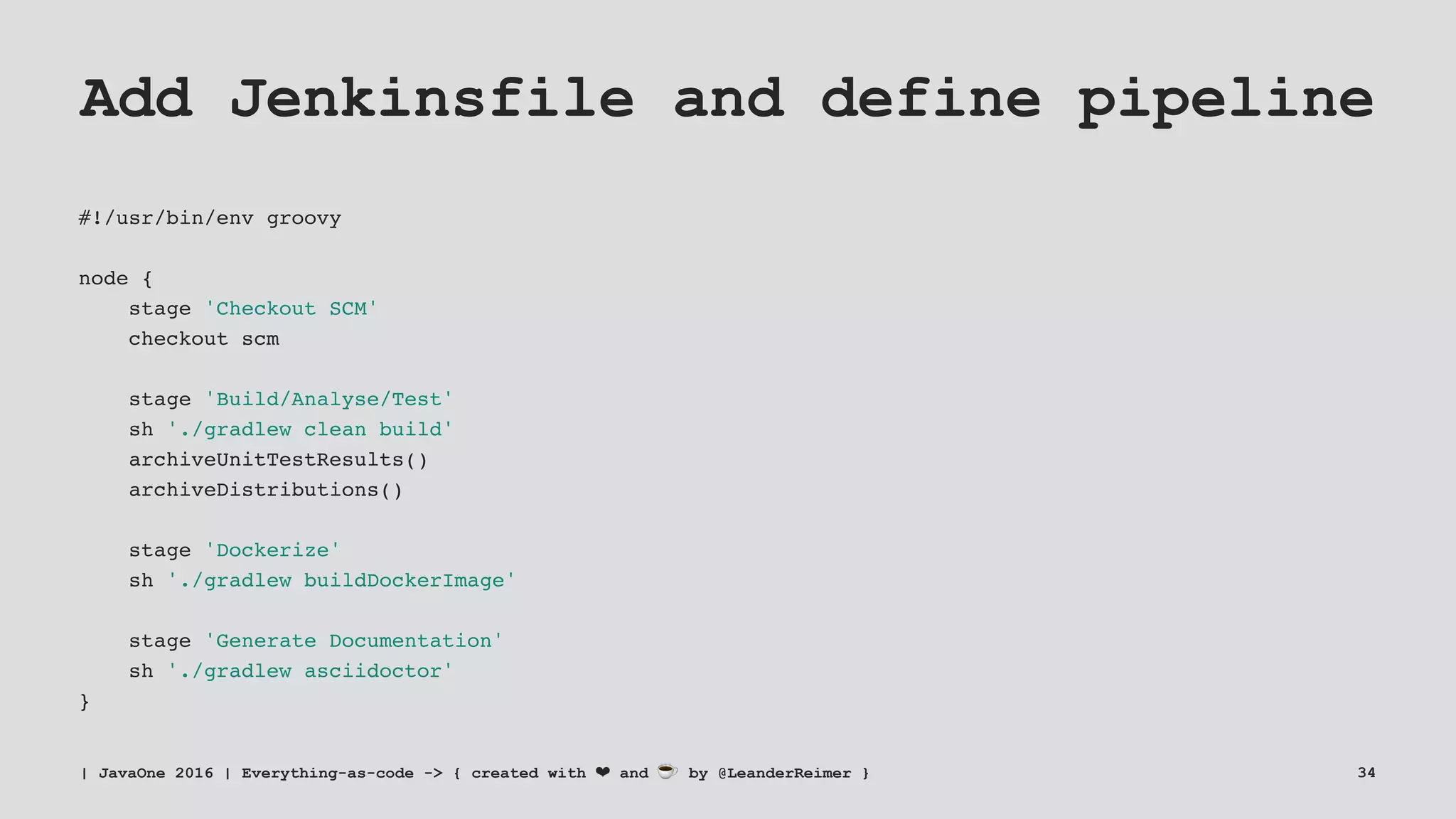 Add Jenkinsfile and define pipeline
#!/usr/bin/env groovy
node {
stage 'Checkout SCM'
checkout scm
stage 'Build/Analyse/Test'
sh './gradlew clean build'
archiveUnitTestResults()
archiveDistributions()
stage 'Dockerize'
sh './gradlew buildDockerImage'
stage 'Generate Documentation'
sh './gradlew asciidoctor'
}
| JavaOne 2016 | Everything-as-code -> { created with ❤ and ☕ by @LeanderReimer } 34
 