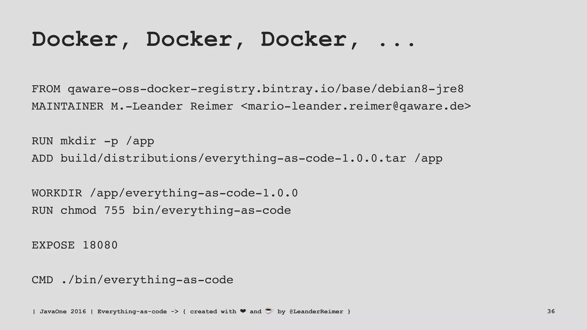 Docker, Docker, Docker, ...
FROM qaware-oss-docker-registry.bintray.io/base/debian8-jre8
MAINTAINER M.-Leander Reimer <mario-leander.reimer@qaware.de>
RUN mkdir -p /app
ADD build/distributions/everything-as-code-1.0.0.tar /app
WORKDIR /app/everything-as-code-1.0.0
RUN chmod 755 bin/everything-as-code
EXPOSE 18080
CMD ./bin/everything-as-code
| JavaOne 2016 | Everything-as-code -> { created with ❤ and ☕ by @LeanderReimer } 36
 