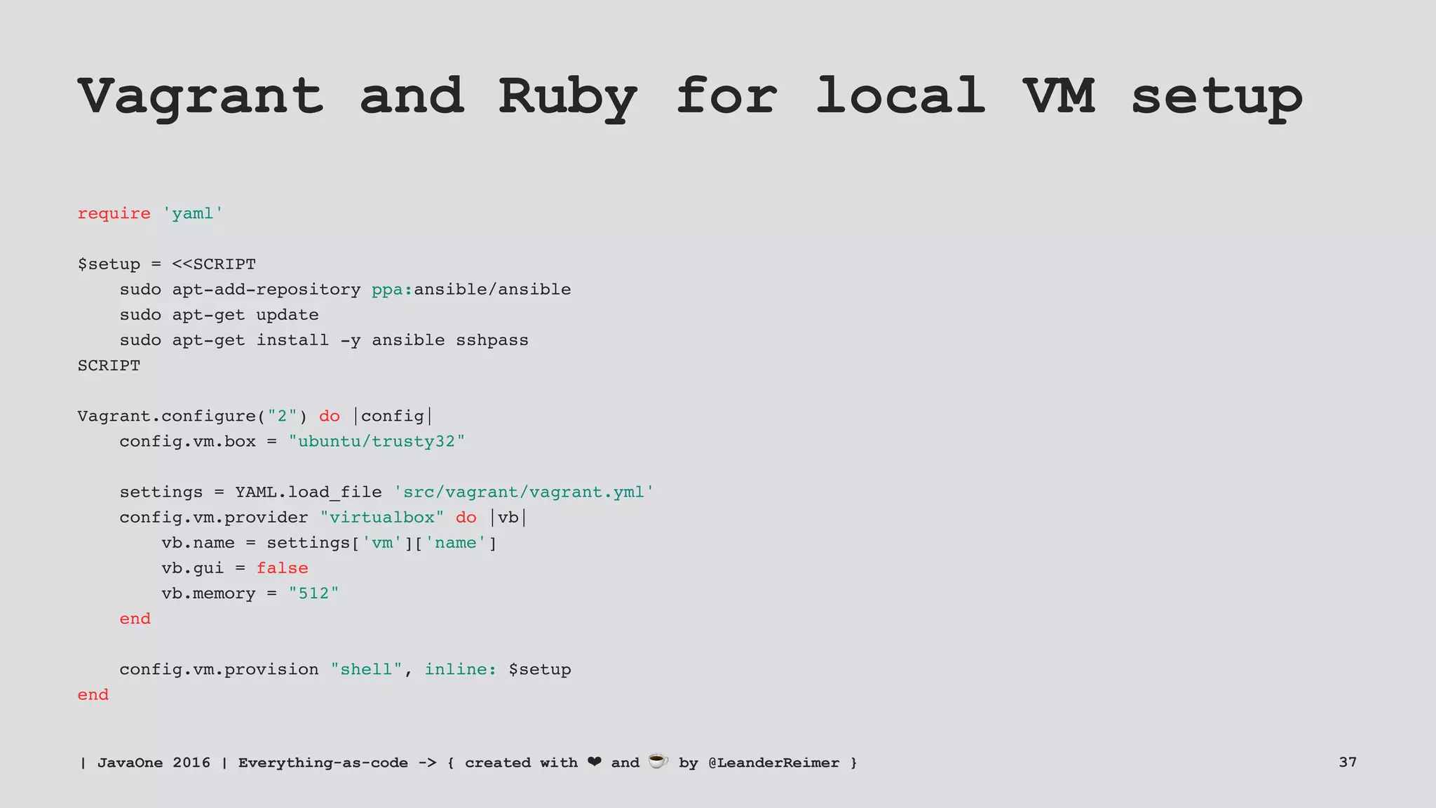 Vagrant and Ruby for local VM setup
require 'yaml'
$setup = <<SCRIPT
sudo apt-add-repository ppa:ansible/ansible
sudo apt-get update
sudo apt-get install -y ansible sshpass
SCRIPT
Vagrant.configure("2") do |config|
config.vm.box = "ubuntu/trusty32"
settings = YAML.load_file 'src/vagrant/vagrant.yml'
config.vm.provider "virtualbox" do |vb|
vb.name = settings['vm']['name']
vb.gui = false
vb.memory = "512"
end
config.vm.provision "shell", inline: $setup
end
| JavaOne 2016 | Everything-as-code -> { created with ❤ and ☕ by @LeanderReimer } 37
 