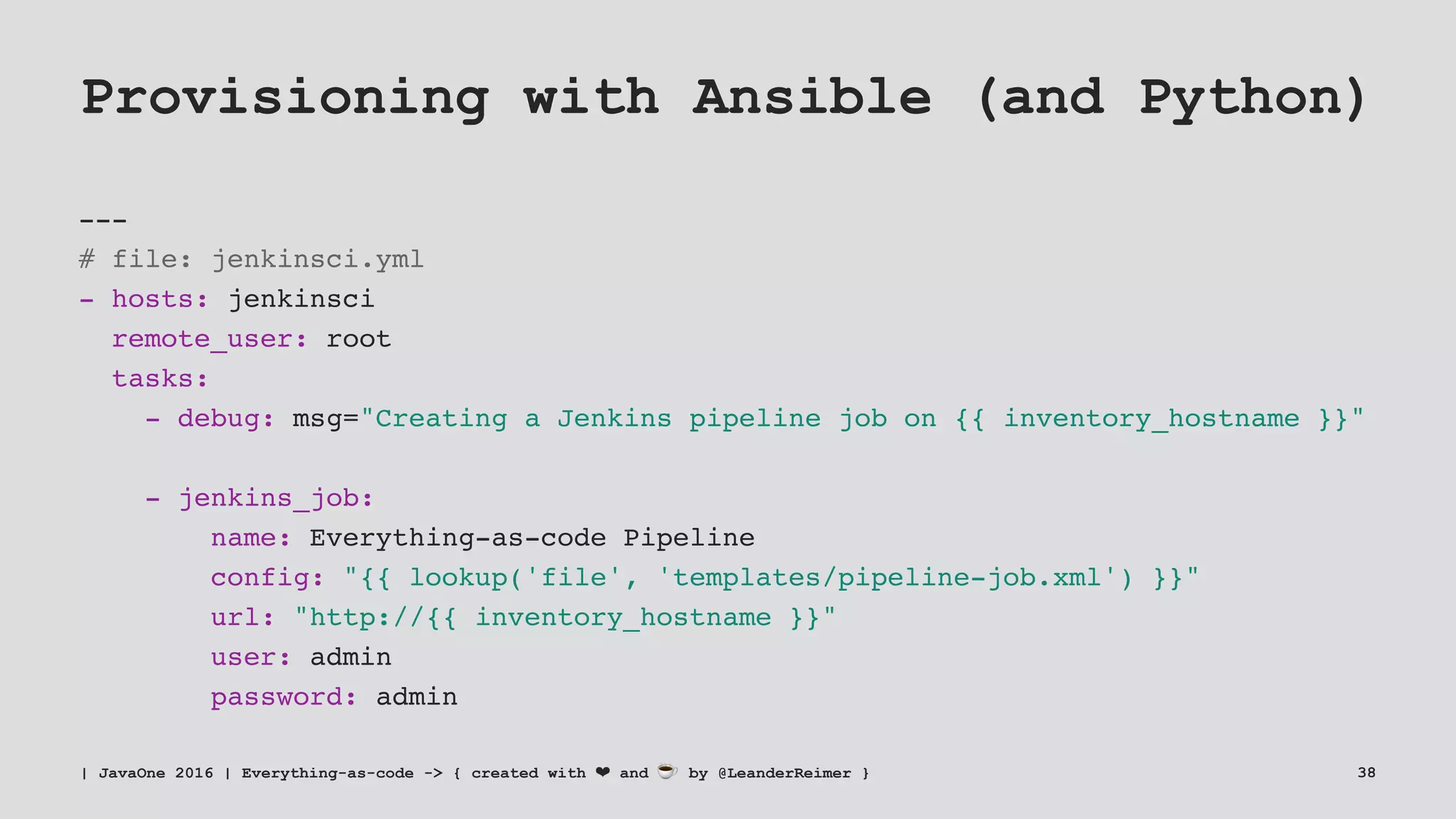 Provisioning with Ansible (and Python)
---
# file: jenkinsci.yml
- hosts: jenkinsci
remote_user: root
tasks:
- debug: msg="Creating a Jenkins pipeline job on {{ inventory_hostname }}"
- jenkins_job:
name: Everything-as-code Pipeline
config: "{{ lookup('file', 'templates/pipeline-job.xml') }}"
url: "http://{{ inventory_hostname }}"
user: admin
password: admin
| JavaOne 2016 | Everything-as-code -> { created with ❤ and ☕ by @LeanderReimer } 38
 