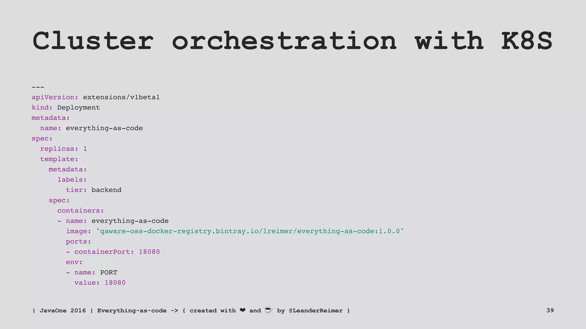 Cluster orchestration with K8S
---
apiVersion: extensions/v1beta1
kind: Deployment
metadata:
name: everything-as-code
spec:
replicas: 1
template:
metadata:
labels:
tier: backend
spec:
containers:
- name: everything-as-code
image: "qaware-oss-docker-registry.bintray.io/lreimer/everything-as-code:1.0.0"
ports:
- containerPort: 18080
env:
- name: PORT
value: 18080
| JavaOne 2016 | Everything-as-code -> { created with ❤ and ☕ by @LeanderReimer } 39
 