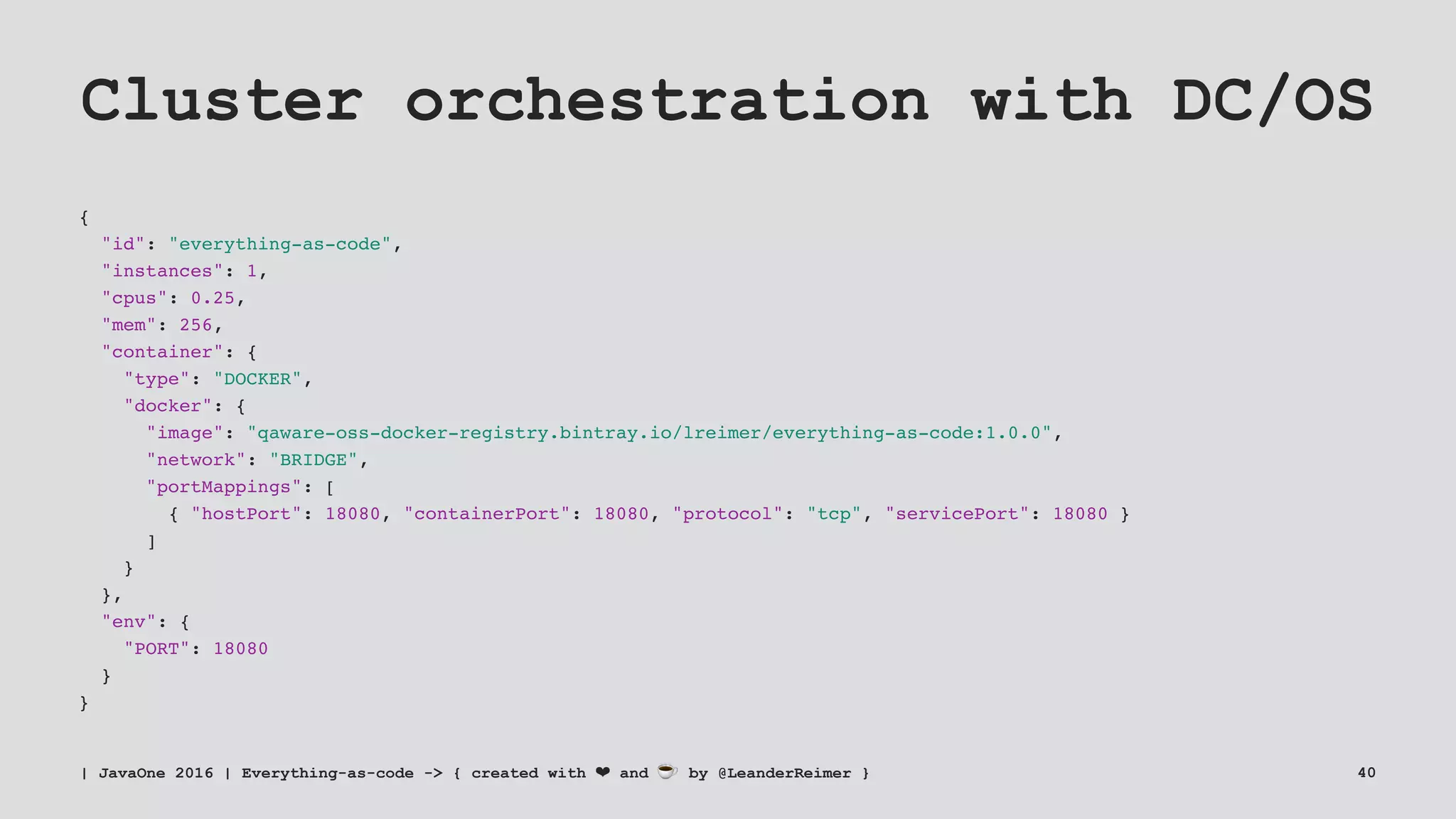 Cluster orchestration with DC/OS
{
"id": "everything-as-code",
"instances": 1,
"cpus": 0.25,
"mem": 256,
"container": {
"type": "DOCKER",
"docker": {
"image": "qaware-oss-docker-registry.bintray.io/lreimer/everything-as-code:1.0.0",
"network": "BRIDGE",
"portMappings": [
{ "hostPort": 18080, "containerPort": 18080, "protocol": "tcp", "servicePort": 18080 }
]
}
},
"env": {
"PORT": 18080
}
}
| JavaOne 2016 | Everything-as-code -> { created with ❤ and ☕ by @LeanderReimer } 40
 