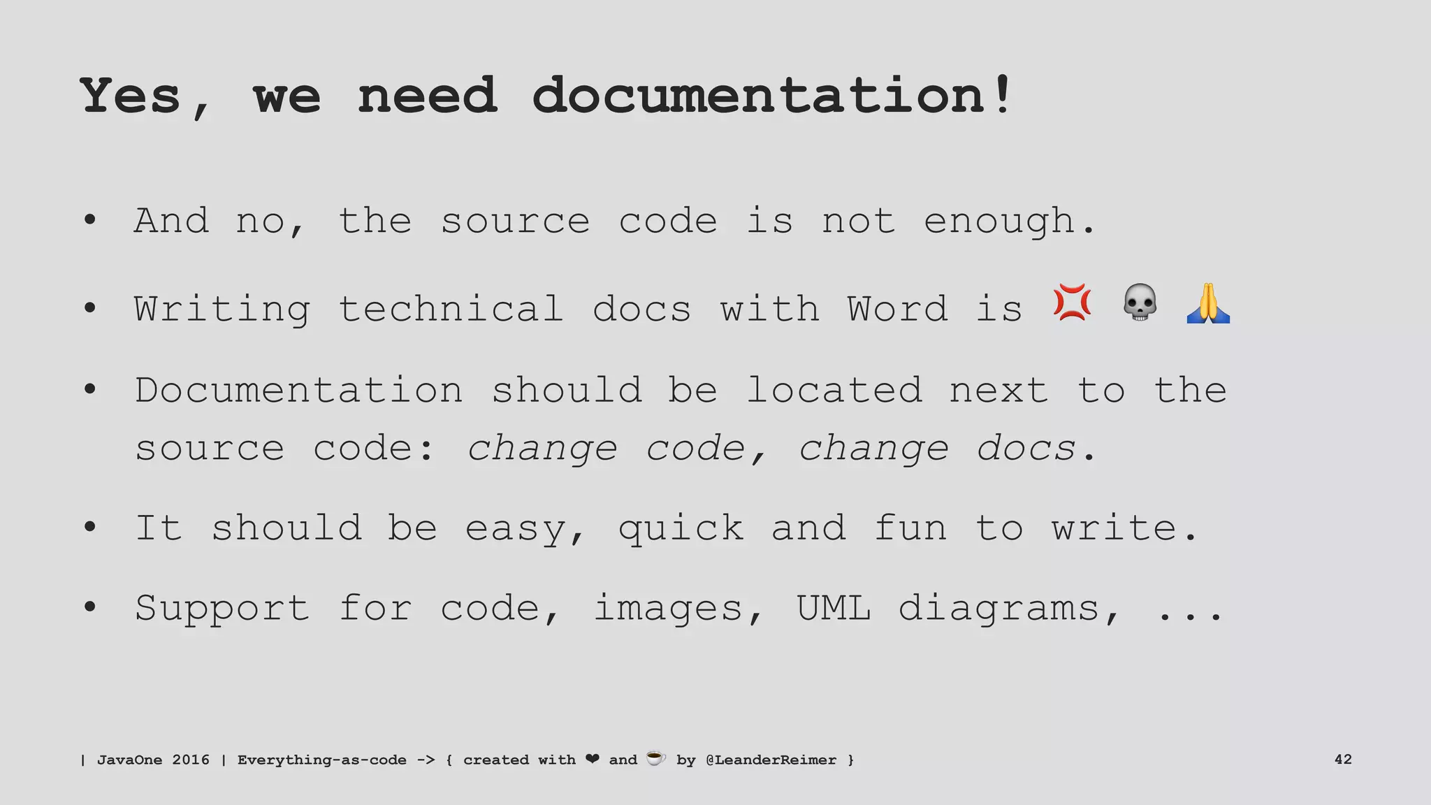Yes, we need documentation!
• And no, the source code is not enough.
• Writing technical docs with Word is ! " #
• Documentation should be located next to the
source code: change code, change docs.
• It should be easy, quick and fun to write.
• Support for code, images, UML diagrams, ...
| JavaOne 2016 | Everything-as-code -> { created with ❤ and ☕ by @LeanderReimer } 42
 