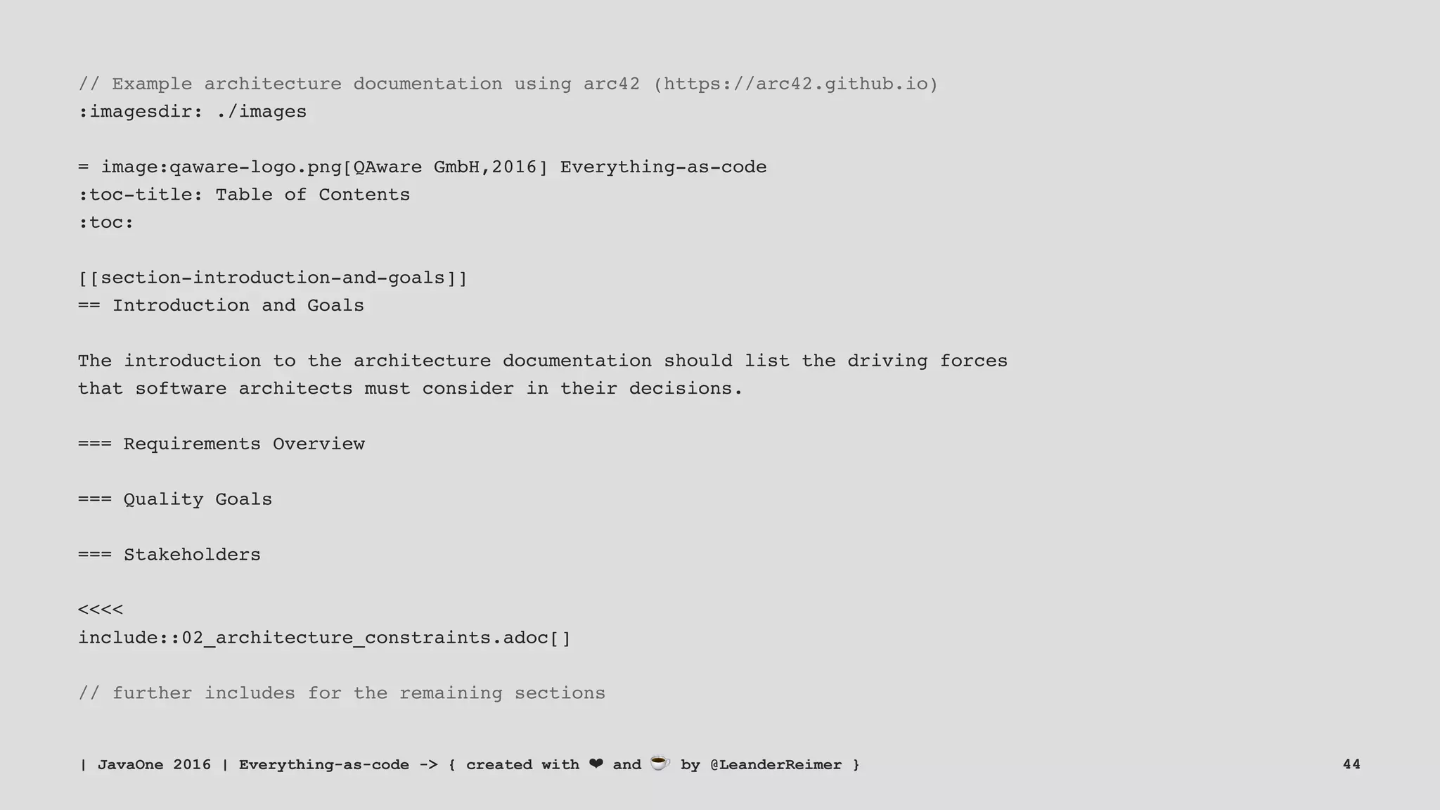 // Example architecture documentation using arc42 (https://arc42.github.io)
:imagesdir: ./images
= image:qaware-logo.png[QAware GmbH,2016] Everything-as-code
:toc-title: Table of Contents
:toc:
[[section-introduction-and-goals]]
== Introduction and Goals
The introduction to the architecture documentation should list the driving forces
that software architects must consider in their decisions.
=== Requirements Overview
=== Quality Goals
=== Stakeholders
<<<<
include::02_architecture_constraints.adoc[]
// further includes for the remaining sections
| JavaOne 2016 | Everything-as-code -> { created with ❤ and ☕ by @LeanderReimer } 44
 