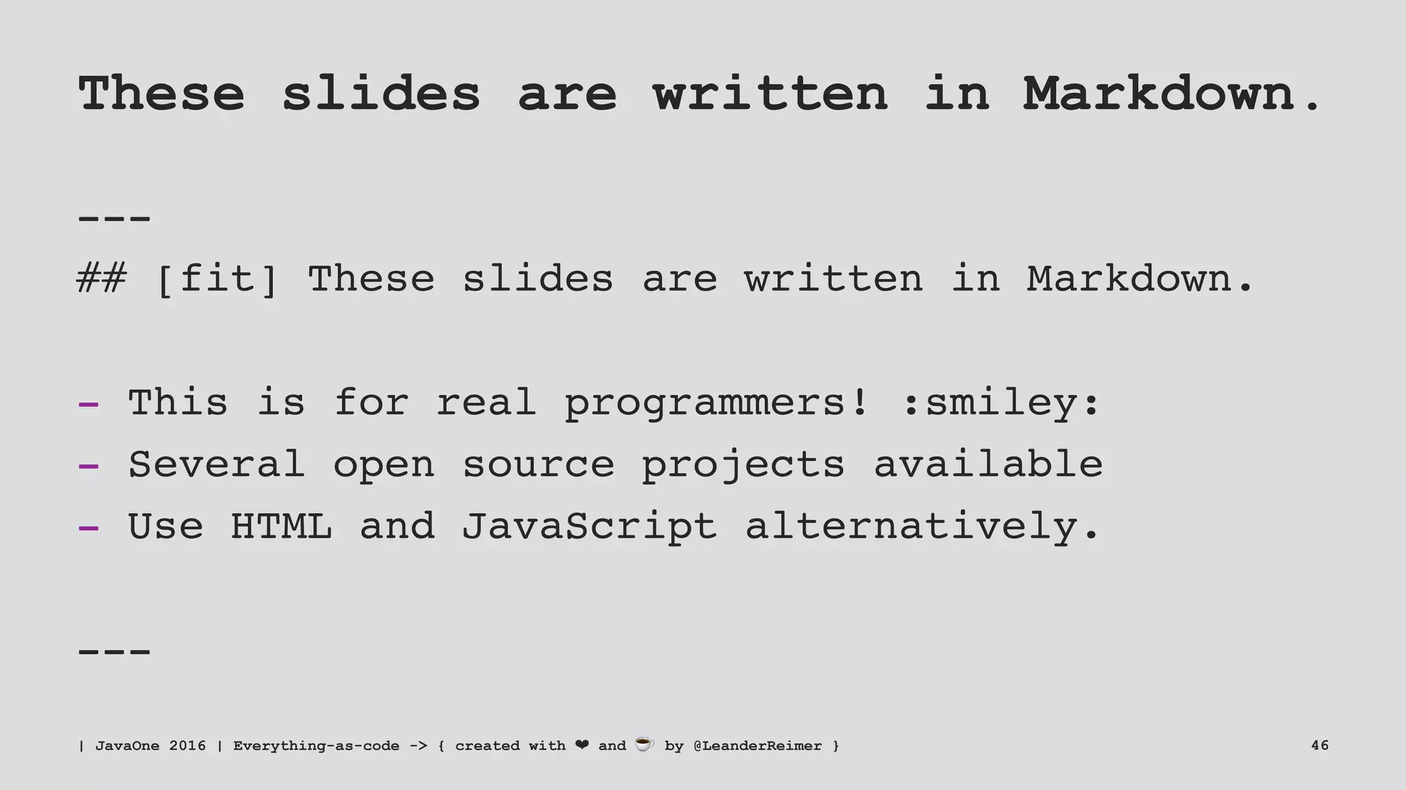 These slides are written in Markdown.
---
## [fit] These slides are written in Markdown.
- This is for real programmers! :smiley:
- Several open source projects available
- Use HTML and JavaScript alternatively.
---
| JavaOne 2016 | Everything-as-code -> { created with ❤ and ☕ by @LeanderReimer } 46
 