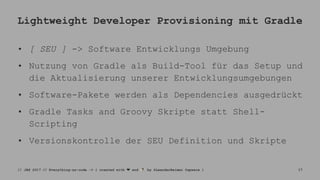 Lightweight Developer Provisioning mit Gradle
• [ SEU ] -> Software Entwicklungs Umgebung
• Nutzung von Gradle als Build-Tool für das Setup und
die Aktualisierung unserer Entwicklungsumgebungen
• Software-Pakete werden als Dependencies ausgedrückt
• Gradle Tasks and Groovy Skripte statt Shell-
Scripting
• Versionskontrolle der SEU Definition und Skripte
// JAX 2017 // Everything-as-code -> { created with ❤ and ☕ by @LeanderReimer @qaware } 17
 
