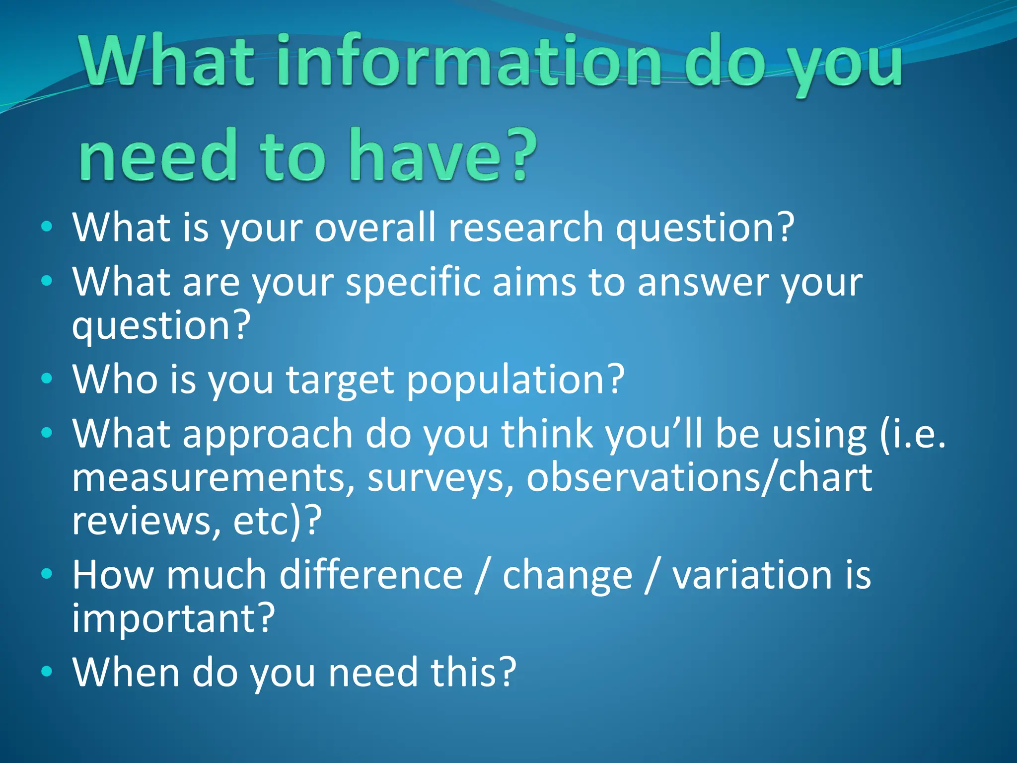 • What is your overall research question?
• What are your specific aims to answer your
question?
• Who is you target population?
• What approach do you think you’ll be using (i.e.
measurements, surveys, observations/chart
reviews, etc)?
• How much difference / change / variation is
important?
• When do you need this?
 