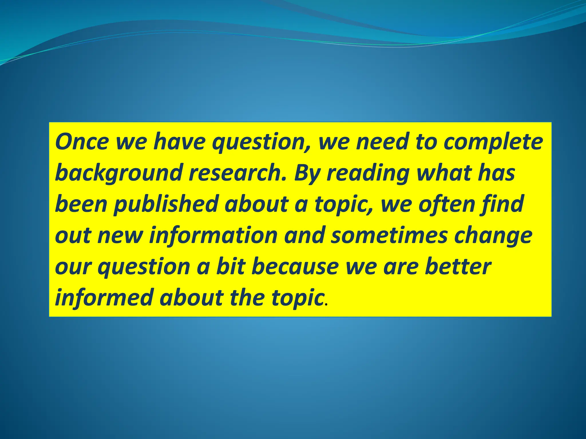 Once we have question, we need to complete
background research. By reading what has
been published about a topic, we often find
out new information and sometimes change
our question a bit because we are better
informed about the topic.
 