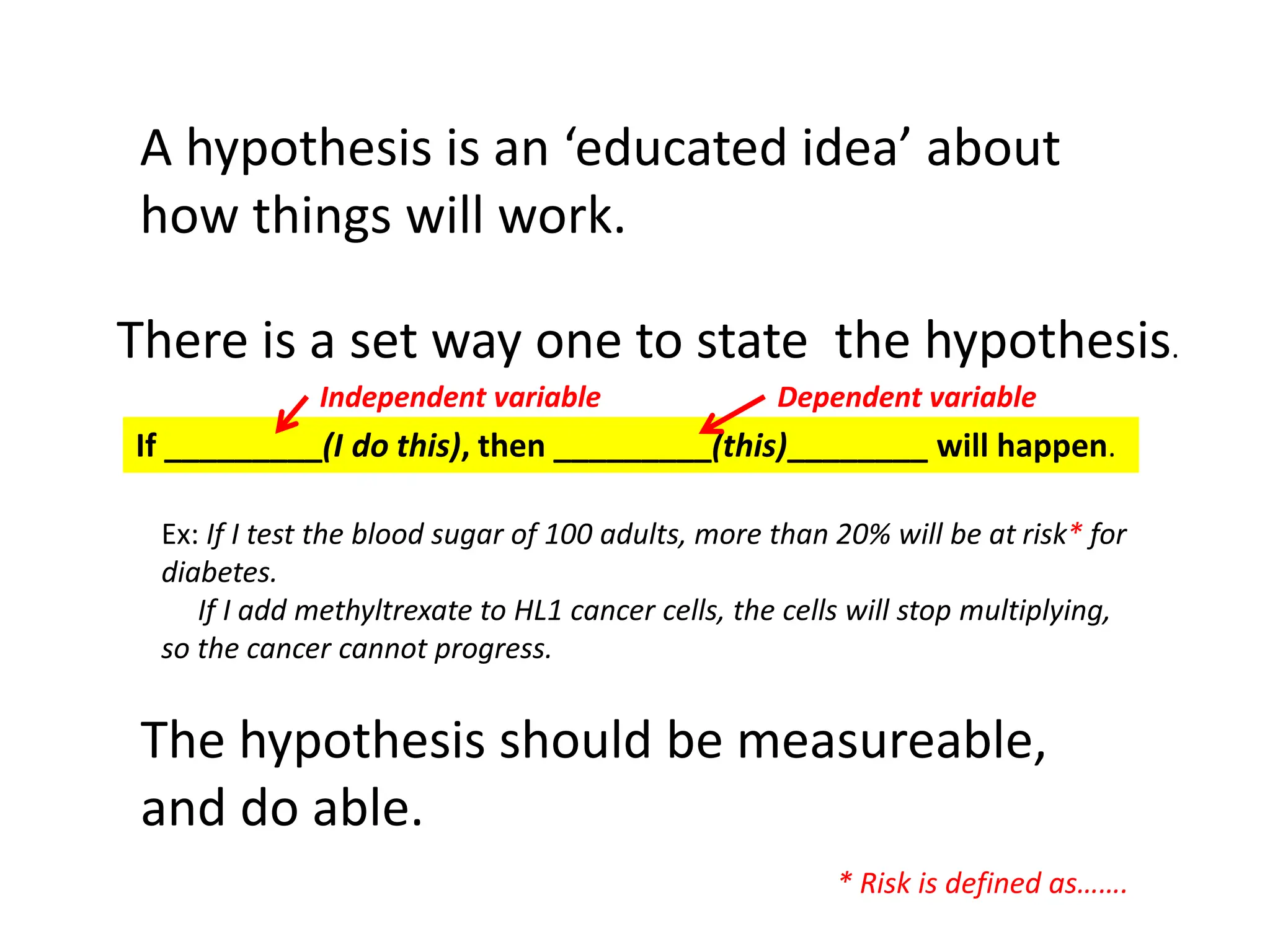 A hypothesis is an ‘educated idea’ about
how things will work.
There is a set way one to state the hypothesis.
If _________(I do this), then _________(this)________ will happen.
The hypothesis should be measureable,
and do able.
Ex: If I test the blood sugar of 100 adults, more than 20% will be at risk* for
diabetes.
If I add methyltrexate to HL1 cancer cells, the cells will stop multiplying,
so the cancer cannot progress.
Independent variable Dependent variable
* Risk is defined as…….
 